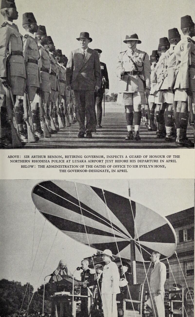 ABOVE: SIR ARTHUR BENSON, RETIRING GOVERNOR, INSPECTS A GUARD OF HONOUR OF THE NORTHERN RHODESIA POLICE AT LUSAKA AIRPORT JUST BEFORE HIS DEPARTURE IN APRIL BELOW: THE ADMINISTRATION OF THE OATHS OF OFFICE TO SIR EVELYN HONE, THE GOVERNOR-DESIGNATE, IN APRIL