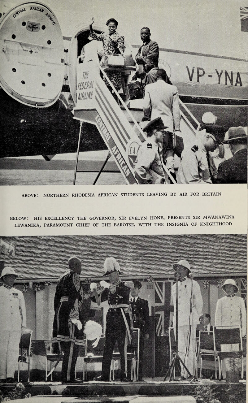 BELOW: HIS EXCELLENCY THE GOVERNOR, SIR EVELYN HONE, PRESENTS SIR MWANAWINA LEWANIKA, PARAMOUNT CHIEF OF THE BAROTSE, WITH THE INSIGNIA OF KNIGHTHOOD above: northern rhodesia African students leaving by air for Britain