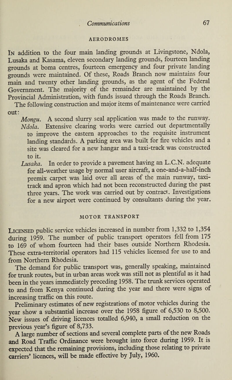 AERODROMES In addition to the four main landing grounds at Livingstone, Ndola, Lusaka and Kasama, eleven secondary landing grounds, fourteen landing grounds at boma centres, fourteen emergency and four private landing grounds were maintained. Of these, Roads Branch now maintains four main and twenty other landing grounds, as the agent of the Federal Government. The majority of the remainder are maintained by the Provincial Administration, with funds issued through the Roads Branch. The following construction and major items of maintenance were carried out: Mongu. A second slurry seal application was made to the runway. Ndola. Extensive clearing works were carried out departmentally to improve the eastern approaches to the requisite instrument landing standards. A parking area was built for fire vehicles and a site was cleared for a new hangar and a taxi-track was constructed to it. Lusaka. In order to provide a pavement having an L.C.N. adequate for all-weather usage by normal user aircraft, a one-and-a-half-inch premix carpet was laid over all areas of the main runway, taxi- track and apron which had not been reconstructed during the past three years. The work was carried out by contract. Investigations for a new airport were continued by consultants during the year. MOTOR TRANSPORT Licensed public service vehicles increased in number from 1,332 to 1,354 during 1959. The number of public transport operators fell from 175 to 169 of whom fourteen had their bases outside Northern Rhodesia. These extra-territorial operators had 115 vehicles licensed for use to and from Northern Rhodesia. The demand for public transport was, generally speaking, maintained for trunk routes, but in urban areas work was still not as plentiful as it had been in the years immediately preceding 1958. The trunk services operated to and from Kenya continued during the year and there were signs of increasing traffic on this route. Preliminary estimates of new registrations of motor vehicles during the year show a substantial increase over the 1958 figure of 6,530 to 8,500. New issues of driving licences totalled 6,940, a small reduction on the previous year’s figure of 8,733. A large number of sections and several complete parts of the new Roads and Road Traffic Ordinance were brought into force during 1959. It is expected that the remaining provisions, including those relating to private carriers’ licences, will be made effective by July, 1960.