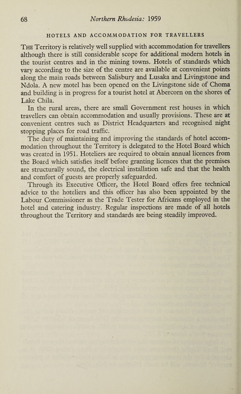 HOTELS AND ACCOMMODATION FOR TRAVELLERS The Territory is relatively well supplied with accommodation for travellers although there is still considerable scope for additional modern hotels in the tourist centres and in the mining towns. Hotels of standards which vary according to the size of the centre are available at convenient points along the main roads between Salisbury and Lusaka and Livingstone and Ndola. A new motel has been opened on the Livingstone side of Choma and building is in progress for a tourist hotel at Abercorn on the shores of Lake Chila. In the rural areas, there are small Government rest houses in which travellers can obtain accommodation and usually provisions. These are at convenient centres such as District Headquarters and recognised night stopping places for road traffic. The duty of maintaining and improving the standards of hotel accom¬ modation throughout the Territory is delegated to the Hotel Board which was created in 1951. Hoteliers are required to obtain annual licences from the Board which satisfies itself before granting licences that the premises are structurally sound, the electrical installation safe and that the health and comfort of guests are properly safeguarded. Through its Executive Officer, the Hotel Board offers free technical advice to the hoteliers and this officer has also been appointed by the Labour Commissioner as the Trade Tester for Africans employed in the hotel and catering industry. Regular inspections are made of all hotels throughout the Territory and standards are being steadily improved.