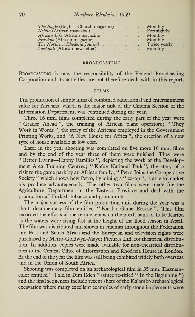 The Eagle (English Church magazine) Nshila (African magazine) African Life (African magazine) Freedom (African magazine) The Northern Rhodesia Journal . Zwelopili (African newsletter) Monthly Fortnightly Monthly Monthly Twice yearly Monthly BROADCASTING Broadcasting is now the responsibility of the Federal Broadcasting Corporation and its activities are not therefore dealt with in this report. FILMS The production of simple films of combined educational and entertainment value for Africans, which is the major task of the Cinema Section of the Information Department, was continued during the year. Three 16 mm. films completed during the early part of the year were “ Grader Ahead”, the training of African plant operators; “They Work in Words ”, the story of the Africans employed in the Government Printing Works, and “A New House for Africa ”, the erection of a new type of house available at low cost. Later in the year shooting was completed on five more 16 mm. films and by the end of the year three of them were finished. They were “ Better Living—Happy Families ”, depicting the work of the Develop¬ ment Area Training Centres; “ Kafue National Park”, the story of a visit to the game park by an African family; “ Petro Joins the Co-operative Society ” which shows how Petro, by joining a “ co-op ”, is able to market his produce advantageously. The other two films were made for the Agriculture Department in the Eastern Province and deal with the production of Turkish tobacco and groundnuts. The major success of the film production unit during the year was a short documentary film entitled “ Kariba Game Rescue ”. This film recorded the efforts of the rescue teams on the north bank of Lake Kariba as the waters were rising fast at the height of the flood season in April. The film was distributed and shown in cinemas throughout the Federation and East and South Africa and the European and television rights were purchased by Metro-Goldwyn-Mayer Pictures Ltd. for theatrical distribu¬ tion. In addition, copies were made available for non-theatrical distribu¬ tion to the Central Office of Information and Rhodesia House in London. At the end of the year the film was still being exhibited widely both overseas and in the Union of South Africa. Shooting was completed on an archaeological film in 35 mm. Eastman- color entitled “ Told in Dim Eden ” (since re-titled “ In the Beginning ”) and the final sequences include recent shots of the Kalambo archaeological excavation where many excellent examples of early stone implements were