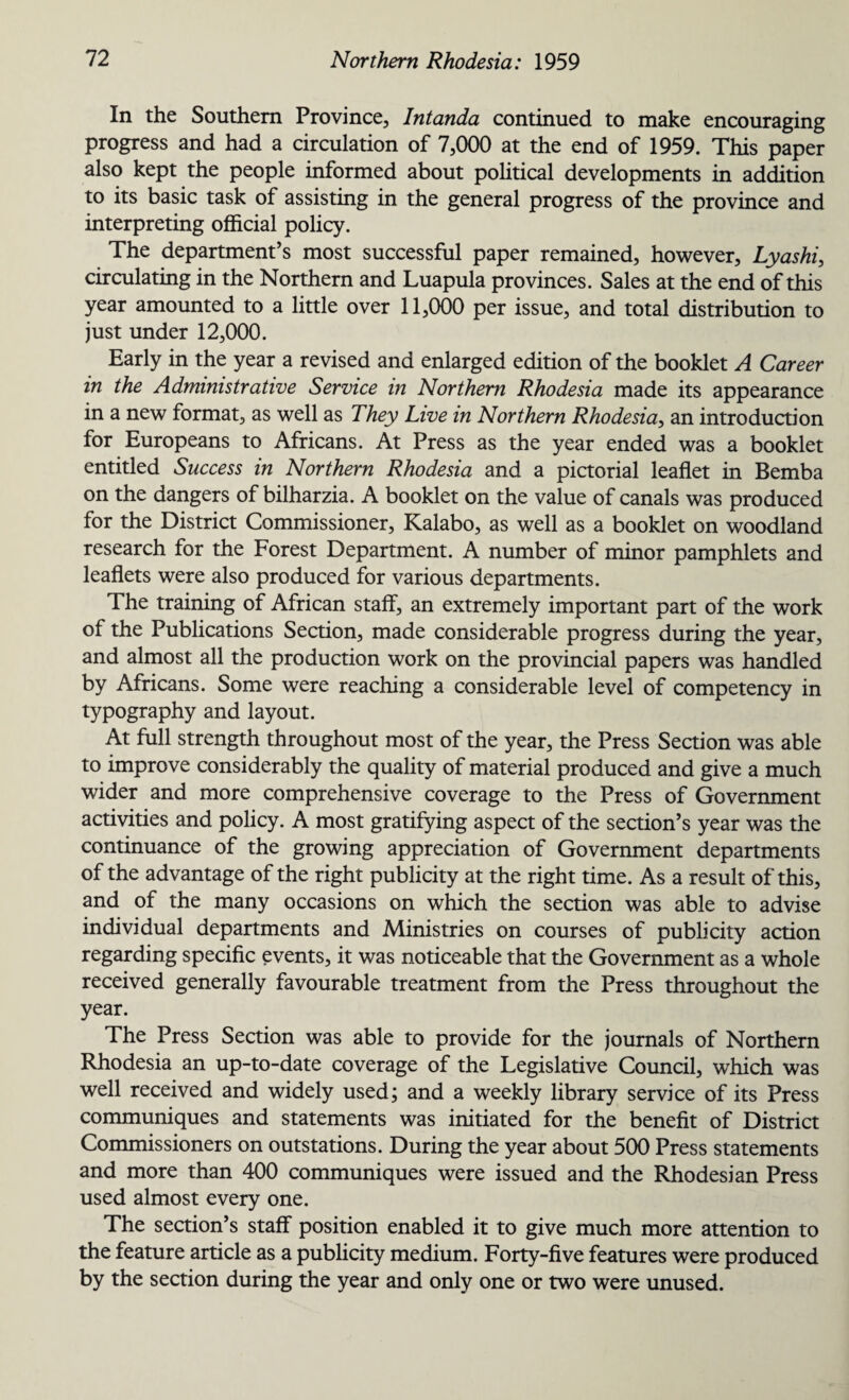 In the Southern Province, Intanda continued to make encouraging progress and had a circulation of 7,000 at the end of 1959. This paper also kept the people informed about political developments in addition to its basic task of assisting in the general progress of the province and interpreting official policy. The department’s most successful paper remained, however, Lyashi, circulating in the Northern and Luapula provinces. Sales at the end of this year amounted to a little over 11,000 per issue, and total distribution to just under 12,000. Early in the year a revised and enlarged edition of the booklet A Career in the Administrative Service in Northern Rhodesia made its appearance in a new format, as well as They Live in Northern Rhodesia, an introduction for Europeans to Africans. At Press as the year ended was a booklet entitled Success in Northern Rhodesia and a pictorial leaflet in Bemba on the dangers of bilharzia. A booklet on the value of canals was produced for the District Commissioner, Kalabo, as well as a booklet on woodland research for the Forest Department. A number of minor pamphlets and leaflets were also produced for various departments. The training of African staff, an extremely important part of the work of the Publications Section, made considerable progress during the year, and almost all the production work on the provincial papers was handled by Africans. Some were reaching a considerable level of competency in typography and layout. At full strength throughout most of the year, the Press Section was able to improve considerably the quality of material produced and give a much wider and more comprehensive coverage to the Press of Government activities and policy. A most gratifying aspect of the section’s year was the continuance of the growing appreciation of Government departments of the advantage of the right publicity at the right time. As a result of this, and of the many occasions on which the section was able to advise individual departments and Ministries on courses of publicity action regarding specific events, it was noticeable that the Government as a whole received generally favourable treatment from the Press throughout the year. The Press Section was able to provide for the journals of Northern Rhodesia an up-to-date coverage of the Legislative Council, which was well received and widely used; and a weekly library service of its Press communiques and statements was initiated for the benefit of District Commissioners on outstations. During the year about 500 Press statements and more than 400 communiques were issued and the Rhodesian Press used almost every one. The section’s staff position enabled it to give much more attention to the feature article as a publicity medium. Forty-five features were produced by the section during the year and only one or two were unused.