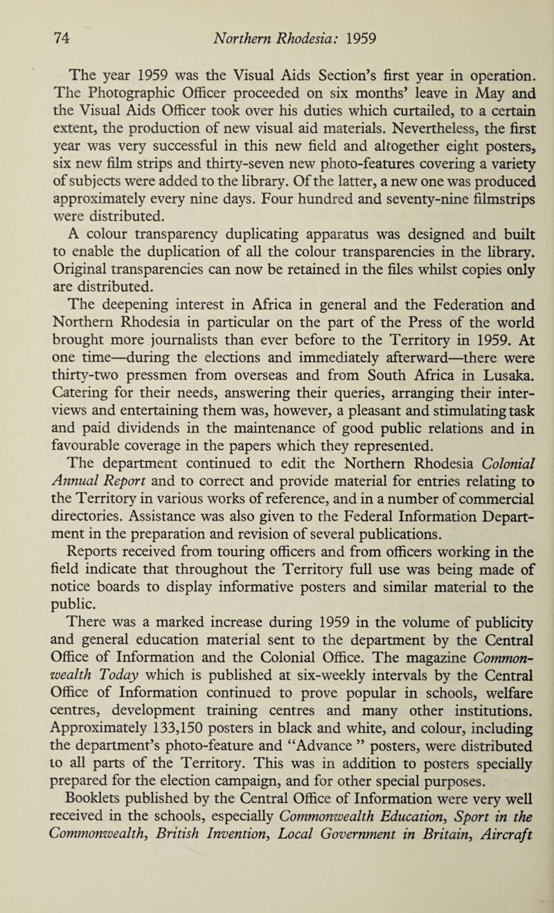 The year 1959 was the Visual Aids Section’s first year in operation. The Photographic Officer proceeded on six months’ leave in May and the Visual Aids Officer took over his duties which curtailed, to a certain extent, the production of new visual aid materials. Nevertheless, the first year was very successful in this new field and altogether eight posters, six new film strips and thirty-seven new photo-features covering a variety of subjects were added to the library. Of the latter, a new one was produced approximately every nine days. Four hundred and seventy-nine filmstrips were distributed. A colour transparency duplicating apparatus was designed and built to enable the duplication of all the colour transparencies in the library. Original transparencies can now be retained in the files whilst copies only are distributed. The deepening interest in Africa in general and the Federation and Northern Rhodesia in particular on the part of the Press of the world brought more journalists than ever before to the Territory in 1959. At one time—during the elections and immediately afterward—there were thirty-two pressmen from overseas and from South Africa in Lusaka. Catering for their needs, answering their queries, arranging their inter¬ views and entertaining them was, however, a pleasant and stimulating task and paid dividends in the maintenance of good public relations and in favourable coverage in the papers which they represented. The department continued to edit the Northern Rhodesia Colonial Annual Report and to correct and provide material for entries relating to the Territory in various works of reference, and in a number of commercial directories. Assistance was also given to the Federal Information Depart¬ ment in the preparation and revision of several publications. Reports received from touring officers and from officers working in the field indicate that throughout the Territory full use was being made of notice boards to display informative posters and similar material to the public. There was a marked increase during 1959 in the volume of publicity and general education material sent to the department by the Central Office of Information and the Colonial Office. The magazine Common¬ wealth Today which is published at six-weekly intervals by the Central Office of Information continued to prove popular in schools, welfare centres, development training centres and many other institutions. Approximately 133,150 posters in black and white, and colour, including the department’s photo-feature and “Advance ” posters, were distributed to all parts of the Territory. This was in addition to posters specially prepared for the election campaign, and for other special purposes. Booklets published by the Central Office of Information were very well received in the schools, especially Commonwealth Education, Sport in the Commonwealth, British Invention, Local Government in Britain, Aircraft