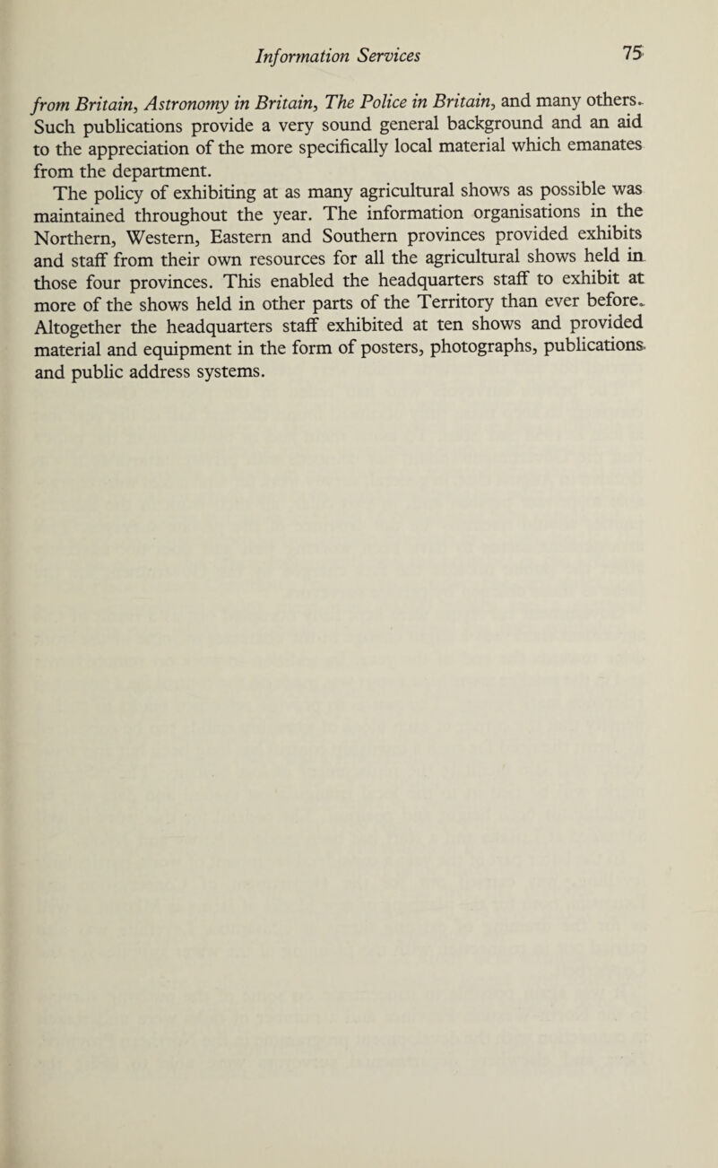 from Britain, Astronomy in Britain, The Police in Britain, and many others.. Such publications provide a very sound general background and an aid to the appreciation of the more specifically local material which emanates from the department. The policy of exhibiting at as many agricultural shows as possible was maintained throughout the year. The information organisations in the Northern, Western, Eastern and Southern provinces provided exhibits and staff from their own resources for all the agricultural shows held in those four provinces. This enabled the headquarters staff to exhibit at more of the shows held in other parts of the Territory than ever before,. Altogether the headquarters staff exhibited at ten shows and provided material and equipment in the form of posters, photographs, publications, and public address systems.