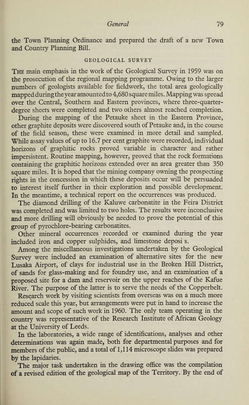 the Town Planning Ordinance and prepared the draft of a new Town and Country Planning Bill. GEOLOGICAL SURVEY The main emphasis in the work of the Geological Survey in 1959 was on the prosecution of the regional mapping programme. Owing to the larger numbers of geologists available for fieldwork, the total area geologically mapped duringtheyear amounted to 4,680 square miles. Mapping was spread over the Central, Southern and Eastern provinces, where three-quarter- degree sheets were completed and two others almost reached completion. During the mapping of the Petauke sheet in the Eastern Province, other graphite deposits were discovered south of Petauke and, in the course of the field season, these were examined in more detail and sampled. While assay values of up to 16.7 per cent graphite were recorded, individual horizons of graphitic rocks proved variable in character and rather impersistent. Routine mapping, however, proved that the rock formations containing the graphitic horizons extended over an area greater than 350 square miles. It is hoped that the mining company owning the prospecting rights in the concession in which these deposits occur will be persuaded to interest itself further in their exploration and possible development. In the meantime, a technical report on the occurrences was produced. The diamond drilling of the Kaluwe carbonatite in the Feira District was completed and was limited to two holes. The results were inconclusive and more drilling will obviously be needed to prove the potential of this group of pyrochlore-bearing carbonatites. Other mineral occurrences recorded or examined during the year included iron and copper sulphides, and limestone deposi s. Among the miscellaneous investigations undertaken by the Geological Survey were included an examination of alternative sites for the new Lusaka Airport, of clays for industrial use in the Broken Hill District, of sands for glass-making and for foundry use, and an examination of a proposed site for a dam and reservoir on the upper reaches of the Kafue River. The purpose of the latter is to serve the needs of the Copperbelt. Research work by visiting scientists from overseas was on a much more reduced scale this year, but arrangements were put in hand to increase the amount and scope of such work in 1960. The only team operating in the country was representative of the Research Institute of African Geology at the University of Leeds. In the laboratories, a wide range of identifications, analyses and other determinations was again made, both for departmental purposes and for members of the public, and a total of 1,114 microscope slides was prepared by the lapidaries. The major task undertaken in the drawing office was the compilation of a revised edition of the geological map of the Territory. By the end of