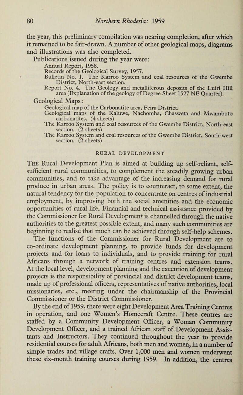 the year, this preliminary compilation was nearing completion, after which it remained to be fair-drawn. A number of other geological maps, diagrams and illustrations was also completed. Publications issued during the year were: Annual Report, 1958. Records of the Geological Survey, 1957. Bulletin No. 1. The Karroo System and coal resources of the Gwembe District, North-east section. Report No. 4. The Geology and metalliferous deposits of the Luiri Hill area (Explanation of the geology of Degree Sheet 1527 NE Quarter). Geological Maps: Geological map of the Carbonatite area, Feira District. Geological maps of the Kaluwe, Nachomba, Chasweta and Mwambuto carbonatites. (4 sheets) The Karroo System and coal resources of the Gwembe District, North-east section. (2 sheets) The Karroo System and coal resources of the Gwembe District, South-west section. (2 sheets) RURAL DEVELOPMENT The Rural Development Plan is aimed at building up self-reliant, self- sufficient rural communities, to complement the steadily growing urban communities, and to take advantage of the increasing demand for rural produce in urban areas. The policy is to counteract, to some extent, the natural tendency for the population to concentrate on centres of industrial employment, by improving both the social amenities and the economic opportunities of rural life. Financial and technical assistance provided by the Commissioner for Rural Development is channelled through the native authorities to the greatest possible extent, and many such communities are beginning to realise that much can be achieved through self-help schemes. The functions of the Commissioner for Rural Development are to co-ordinate development planning, to provide funds for development projects and for loans to individuals, and to provide training for rural Africans through a network of training centres and extension teams. At the local level, development planning and the execution of development projects is the responsibility of provincial and district development teams, made up of professional officers, representatives of native authorities, local missionaries, etc., meeting under the chairmanship of the Provincial Commissioner or the District Commissioner. By the end of 1959, there were eight Development Area Training Centres in operation, and one Women’s Homecraft Centre. These centres are staffed by a Community Development Officer, a Woman Community Development Officer, and a trained African staff of Development Assis¬ tants and Instructors. They continued throughout the year to provide residential courses for adult Africans, both men and women, in a number of simple trades and village crafts. Over 1,000 men and women underwent these six-month training courses during 1959. In addition, the centres