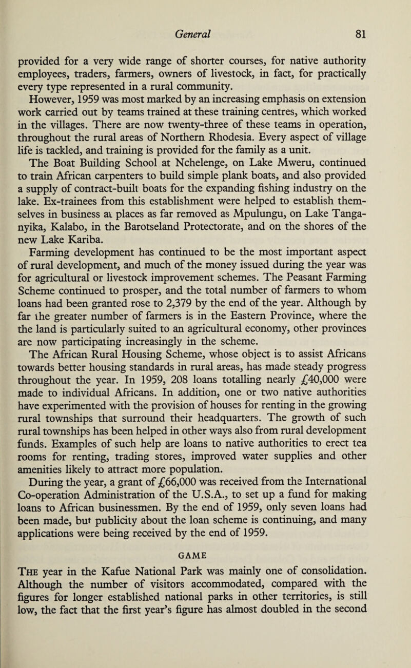 provided for a very wide range of shorter courses, for native authority employees, traders, farmers, owners of livestock, in fact, for practically every type represented in a rural community. However, 1959 was most marked by an increasing emphasis on extension work carried out by teams trained at these training centres, which worked in the villages. There are now twenty-three of these teams in operation, throughout the rural areas of Northern Rhodesia. Every aspect of village life is tackled, and training is provided for the family as a unit. The Boat Building School at Nchelenge, on Lake Mweru, continued to train African carpenters to build simple plank boats, and also provided a supply of contract-built boats for the expanding fishing industry on the lake. Ex-trainees from this establishment were helped to establish them¬ selves in business at places as far removed as Mpulungu, on Lake Tanga¬ nyika, Kalabo, in the Barotseland Protectorate, and on the shores of the new Lake Kariba. Farming development has continued to be the most important aspect of rural development, and much of the money issued during the year was for agricultural or livestock improvement schemes. The Peasant Farming Scheme continued to prosper, and the total number of farmers to whom loans had been granted rose to 2,379 by the end of the year. Although by far the greater number of farmers is in the Eastern Province, where the the land is particularly suited to an agricultural economy, other provinces are now participating increasingly in the scheme. The African Rural Housing Scheme, whose object is to assist Africans towards better housing standards in rural areas, has made steady progress throughout the year. In 1959, 208 loans totalling nearly £40,000 were made to individual Africans. In addition, one or two native authorities have experimented with the provision of houses for renting in the growing rural townships that surround their headquarters. The growth of such rural townships has been helped in other ways also from rural development funds. Examples of such help are loans to native authorities to erect tea rooms for renting, trading stores, improved water supplies and other amenities likely to attract more population. During the year, a grant of £66,000 was received from the International Co-operation Administration of the U.S.A., to set up a fund for making loans to African businessmen. By the end of 1959, only seven loans had been made, but publicity about the loan scheme is continuing, and many applications were being received by the end of 1959. GAME The year in the Kafue National Park was mainly one of consolidation. Although the number of visitors accommodated, compared with the figures for longer established national parks in other territories, is still low, the fact that the first year’s figure has almost doubled in the second
