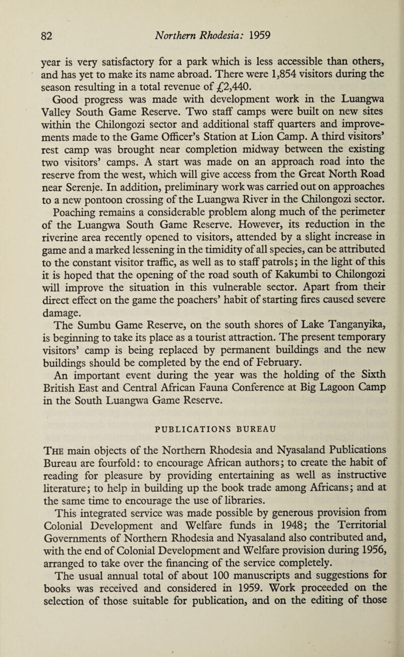 year is very satisfactory for a park which is less accessible than others, and has yet to make its name abroad. There were 1,854 visitors during the season resulting in a total revenue of £2,440. Good progress was made with development work in the Luangwa Valley South Game Reserve. Two staff camps were built on new sites within the Chilongozi sector and additional staff quarters and improve¬ ments made to the Game Officer’s Station at Lion Camp. A third visitors’ rest camp was brought near completion midway between the existing two visitors’ camps. A start was made on an approach road into the reserve from the west, which will give access from the Great North Road near Serenje. In addition, preliminary work was carried out on approaches to a new pontoon crossing of the Luangwa River in the Chilongozi sector. Poaching remains a considerable problem along much of the perimeter of the Luangwa South Game Reserve. However, its reduction in the riverine area recently opened to visitors, attended by a slight increase in game and a marked lessening in the timidity of all species, can be attributed to the constant visitor traffic, as well as to staff patrols; in the light of this it is hoped that the opening of the road south of Kakumbi to Chilongozi will improve the situation in this vulnerable sector. Apart from their direct effect on the game the poachers’ habit of starting fires caused severe damage. The Sumbu Game Reserve, on the south shores of Lake Tanganyika, is beginning to take its place as a tourist attraction. The present temporary visitors’ camp is being replaced by permanent buildings and the new buildings should be completed by the end of February. An important event during the year was the holding of the Sixth British East and Central African Fauna Conference at Big Lagoon Camp in the South Luangwa Game Reserve. PUBLICATIONS BUREAU The main objects of the Northern Rhodesia and Nyasaland Publications Bureau are fourfold: to encourage African authors; to create the habit of reading for pleasure by providing entertaining as well as instructive literature; to help in building up the book trade among Africans; and at the same time to encourage the use of libraries. This integrated service was made possible by generous provision from Colonial Development and Welfare funds in 1948; the Territorial Governments of Northern Rhodesia and Nyasaland also contributed and, with the end of Colonial Development and Welfare provision during 1956, arranged to take over the financing of the service completely. The usual annual total of about 100 manuscripts and suggestions for books was received and considered in 1959. Work proceeded on the selection of those suitable for publication, and on the editing of those