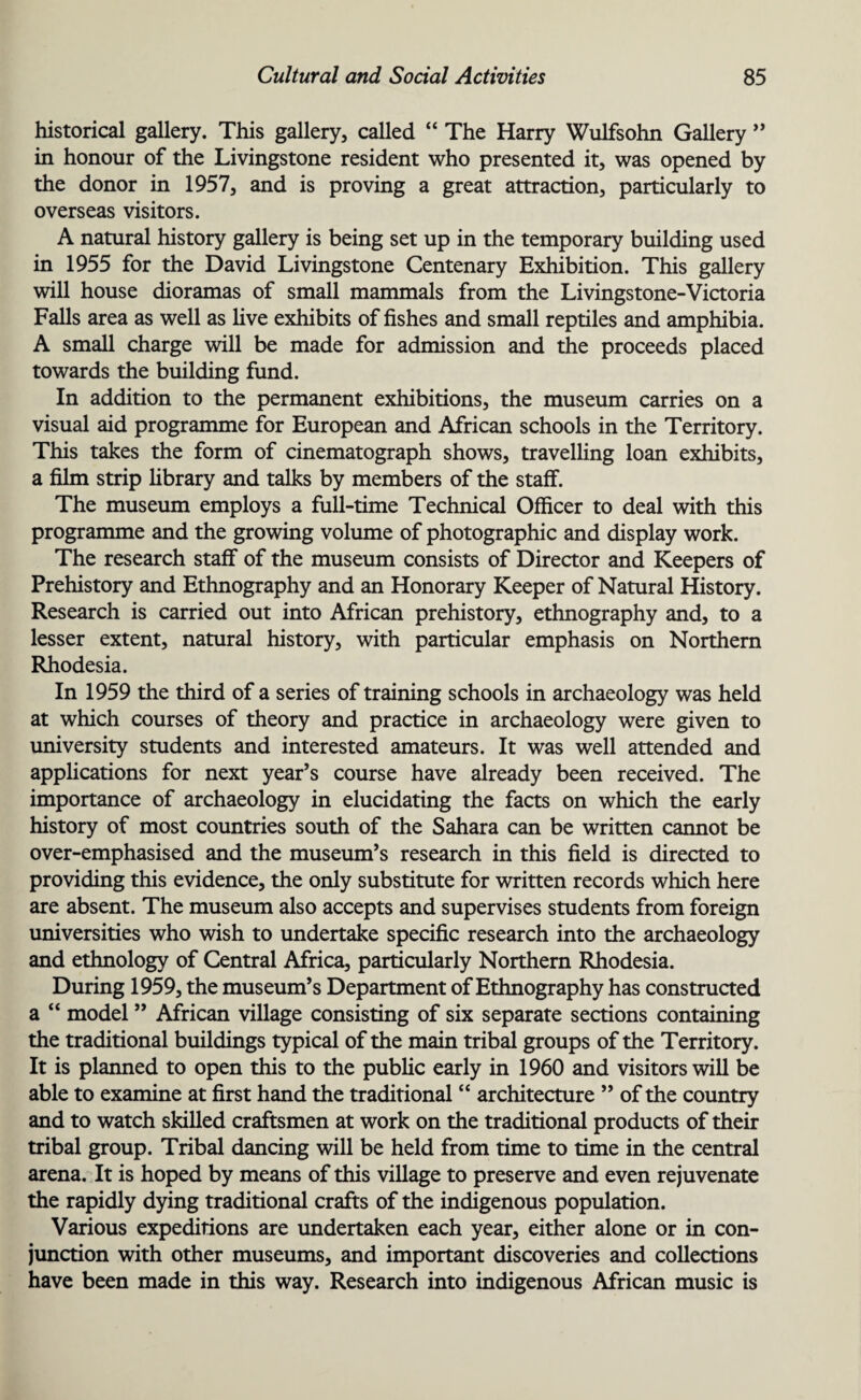 historical gallery. This gallery, called “ The Harry Wulfsohn Gallery ” in honour of the Livingstone resident who presented it, was opened by the donor in 1957, and is proving a great attraction, particularly to overseas visitors. A natural history gallery is being set up in the temporary building used in 1955 for the David Livingstone Centenary Exhibition. This gallery will house dioramas of small mammals from the Livingstone-Victoria Falls area as well as live exhibits of fishes and small reptiles and amphibia. A small charge will be made for admission and the proceeds placed towards the building fund. In addition to the permanent exhibitions, the museum carries on a visual aid programme for European and African schools in the Territory. This takes the form of cinematograph shows, travelling loan exhibits, a film strip library and talks by members of the staff. The museum employs a full-time Technical Officer to deal with this programme and the growing volume of photographic and display work. The research staff of the museum consists of Director and Keepers of Prehistory and Ethnography and an Honorary Keeper of Natural History. Research is carried out into African prehistory, ethnography and, to a lesser extent, natural history, with particular emphasis on Northern Rhodesia. In 1959 the third of a series of training schools in archaeology was held at which courses of theory and practice in archaeology were given to university students and interested amateurs. It was well attended and applications for next year’s course have already been received. The importance of archaeology in elucidating the facts on which the early history of most countries south of the Sahara can be written cannot be over-emphasised and the museum’s research in this field is directed to providing this evidence, the only substitute for written records which here are absent. The museum also accepts and supervises students from foreign universities who wish to undertake specific research into the archaeology and ethnology of Central Africa, particularly Northern Rhodesia. During 1959, the museum’s Department of Ethnography has constructed a “ model ” African village consisting of six separate sections containing the traditional buildings typical of the main tribal groups of the Territory. It is planned to open this to the public early in 1960 and visitors will be able to examine at first hand the traditional “ architecture ” of the country and to watch skilled craftsmen at work on the traditional products of their tribal group. Tribal dancing will be held from time to time in the central arena. It is hoped by means of this village to preserve and even rejuvenate the rapidly dying traditional crafts of the indigenous population. Various expeditions are undertaken each year, either alone or in con¬ junction with other museums, and important discoveries and collections have been made in this way. Research into indigenous African music is
