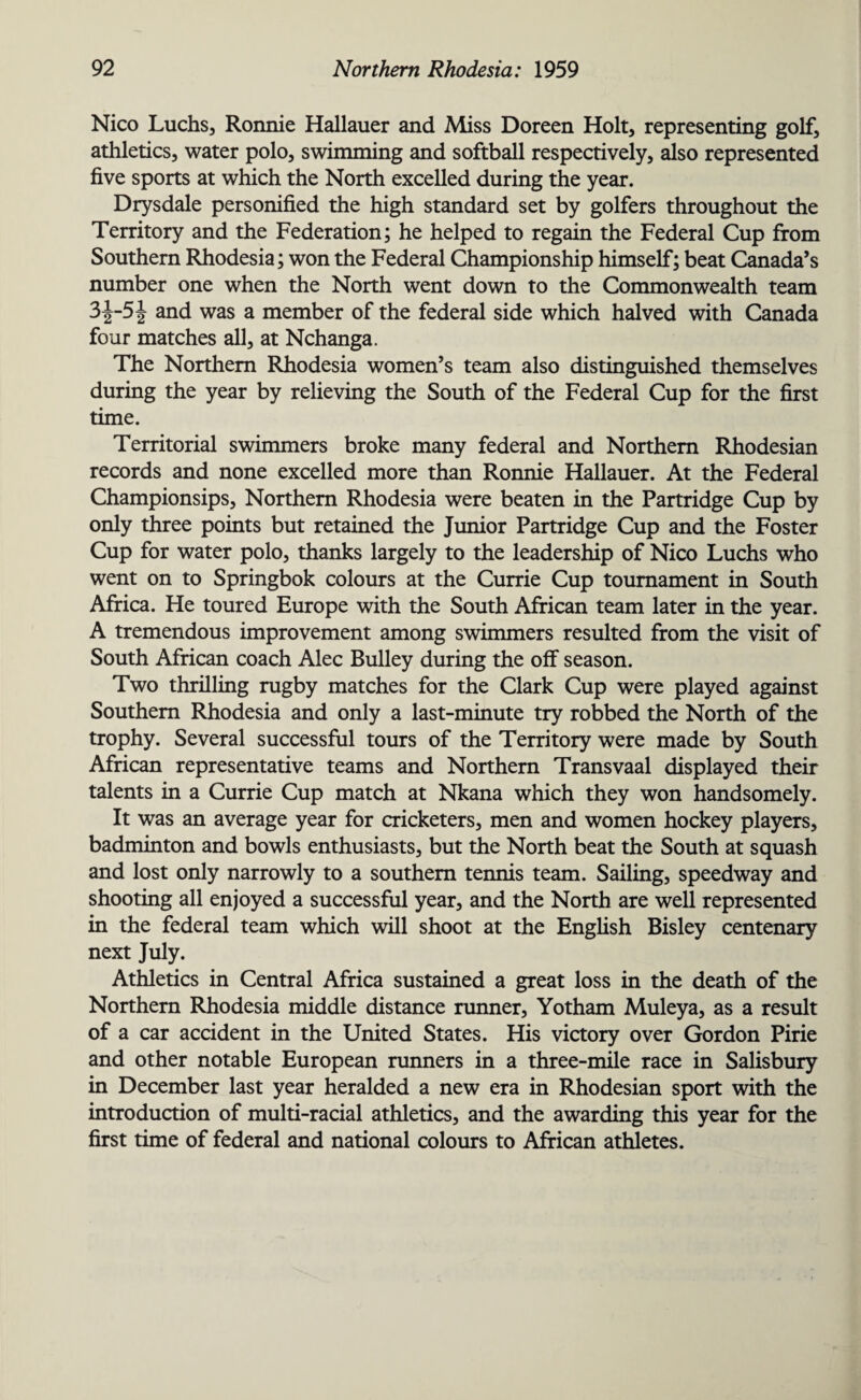 Nico Luchs, Ronnie Hallauer and Miss Doreen Holt, representing golf, athletics, water polo, swimming and softball respectively, dso represented five sports at which the North excelled during the year. Drysdale personified the high standard set by golfers throughout the Territory and the Federation; he helped to regain the Federal Cup from Southern Rhodesia; won the Federal Championship himself; beat Canada’s number one when the North went down to the Commonwealth team 3^-5\ and was a member of the federal side which halved with Canada four matches all, at Nchanga. The Northern Rhodesia women’s team also distinguished themselves during the year by relieving the South of the Federal Cup for the first time. Territorial swimmers broke many federal and Northern Rhodesian records and none excelled more than Ronnie Hallauer. At the Federal Championsips, Northern Rhodesia were beaten in the Partridge Cup by only three points but retained the Junior Partridge Cup and the Foster Cup for water polo, thanks largely to the leadership of Nico Luchs who went on to Springbok colours at the Currie Cup tournament in South Africa. He toured Europe with the South African team later in the year. A tremendous improvement among swimmers resulted from the visit of South African coach Alec Bulley during the off season. Two thrilling rugby matches for the Clark Cup were played against Southern Rhodesia and only a last-minute try robbed the North of the trophy. Several successful tours of the Territory were made by South African representative teams and Northern Transvaal displayed their talents in a Currie Cup match at Nkana which they won handsomely. It was an average year for cricketers, men and women hockey players, badminton and bowls enthusiasts, but the North beat the South at squash and lost only narrowly to a southern tennis team. Sailing, speedway and shooting all enjoyed a successful year, and the North are well represented in the federal team which will shoot at the English Bisley centenary next July. Athletics in Central Africa sustained a great loss in the death of the Northern Rhodesia middle distance runner, Yotham Muleya, as a result of a car accident in the United States. His victory over Gordon Pirie and other notable European runners in a three-mile race in Salisbury in December last year heralded a new era in Rhodesian sport with the introduction of multi-racial athletics, and the awarding this year for the first time of federal and national colours to African athletes.