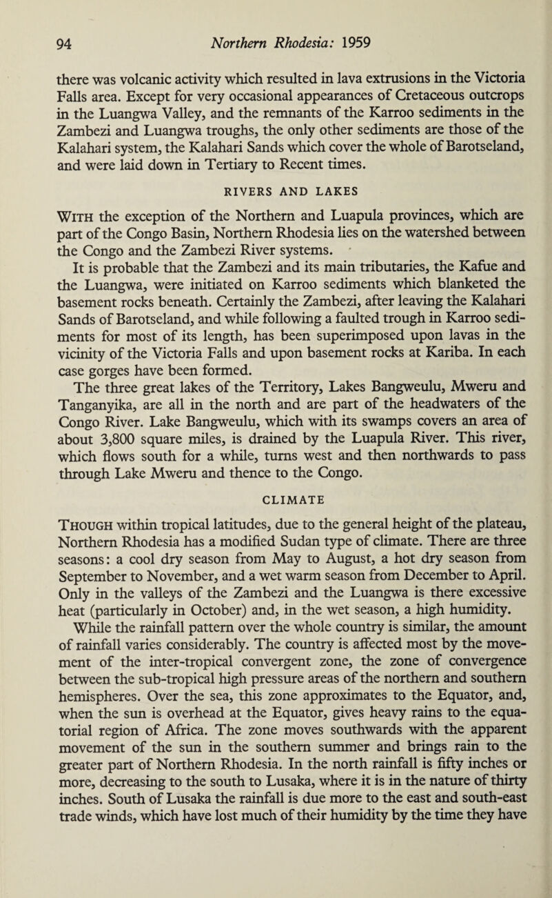 there was volcanic activity which resulted in lava extrusions in the Victoria Falls area. Except for very occasional appearances of Cretaceous outcrops in the Luangwa Valley, and the remnants of the Karroo sediments in the Zambezi and Luangwa troughs, the only other sediments are those of the Kalahari system, the Kalahari Sands which cover the whole of Barotseland, and were laid down in Tertiary to Recent times. RIVERS AND LAKES With the exception of the Northern and Luapula provinces, which are part of the Congo Basin, Northern Rhodesia lies on the watershed between the Congo and the Zambezi River systems. It is probable that the Zambezi and its main tributaries, the Kafiie and the Luangwa, were initiated on Karroo sediments which blanketed the basement rocks beneath. Certainly the Zambezi, after leaving the Kalahari Sands of Barotseland, and while following a faulted trough in Karroo sedi¬ ments for most of its length, has been superimposed upon lavas in the vicinity of the Victoria Falls and upon basement rocks at Kariba. In each case gorges have been formed. The three great lakes of the Territory, Lakes Bangweulu, Mweru and Tanganyika, are all in the north and are part of the headwaters of the Congo River. Lake Bangweulu, which with its swamps covers an area of about 3,800 square miles, is drained by the Luapula River. This river, which flows south for a while, turns west and then northwards to pass through Lake Mweru and thence to the Congo. CLIMATE Though within tropical latitudes, due to the general height of the plateau. Northern Rhodesia has a modified Sudan type of climate. There are three seasons: a cool dry season from May to August, a hot dry season from September to November, and a wet warm season from December to April. Only in the valleys of the Zambezi and the Luangwa is there excessive heat (particularly in October) and, in the wet season, a high humidity. While the rainfall pattern over the whole country is similar, the amount of rainfall varies considerably. The country is affected most by the move¬ ment of the inter-tropical convergent zone, the zone of convergence between the sub-tropical high pressure areas of the northern and southern hemispheres. Over the sea, this zone approximates to the Equator, and, when the sun is overhead at the Equator, gives heavy rains to the equa¬ torial region of Africa. The zone moves southwards with the apparent movement of the sun in the southern summer and brings rain to the greater part of Northern Rhodesia. In the north rainfall is fifty inches or more, decreasing to the south to Lusaka, where it is in the nature of thirty inches. South of Lusaka the rainfall is due more to the east and south-east trade winds, which have lost much of their humidity by the time they have
