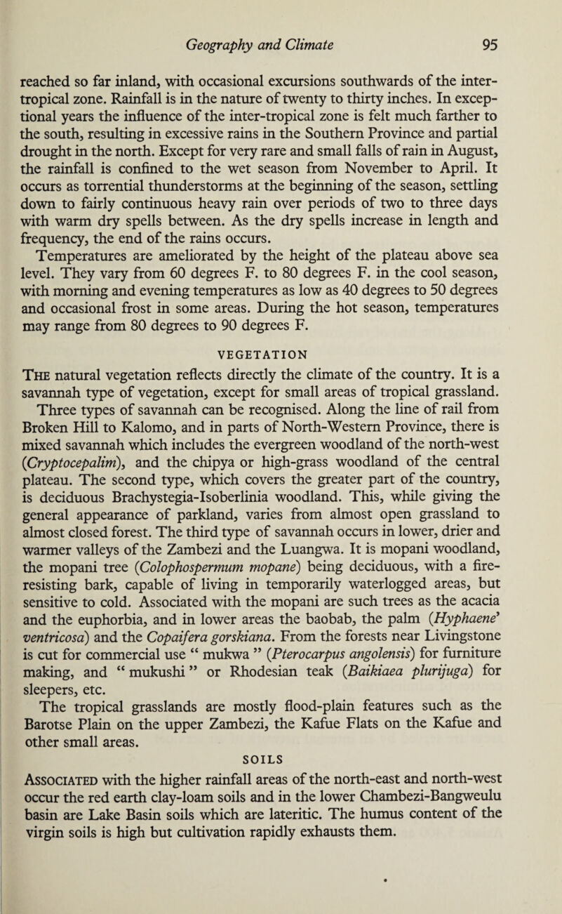 reached so far inland, with occasional excursions southwards of the inter- tropical zone. Rainfall is in the nature of twenty to thirty inches. In excep¬ tional years the influence of the inter-tropical zone is felt much farther to the south, resulting in excessive rains in the Southern Province and partial drought in the north. Except for very rare and small falls of rain in August, the rainfall is confined to the wet season from November to April. It occurs as torrential thunderstorms at the beginning of the season, settling down to fairly continuous heavy rain over periods of two to three days with warm dry spells between. As the dry spells increase in length and frequency, the end of the rains occurs. Temperatures are ameliorated by the height of the plateau above sea level. They vary from 60 degrees F. to 80 degrees F. in the cool season, with morning and evening temperatures as low as 40 degrees to 50 degrees and occasional frost in some areas. During the hot season, temperatures may range from 80 degrees to 90 degrees F. VEGETATION The natural vegetation reflects directly the climate of the country. It is a savannah type of vegetation, except for small areas of tropical grassland. Three types of savannah can be recognised. Along the line of rail from Broken Hill to Kalomo, and in parts of North-Western Province, there is mixed savannah which includes the evergreen woodland of the north-west (Cryptocepalim), and the chipya or high-grass woodland of the central plateau. The second type, which covers the greater part of the country, is deciduous Brachystegia-Isoberlinia woodland. This, while giving the general appearance of parkland, varies from almost open grassland to almost closed forest. The third type of savannah occurs in lower, drier and warmer valleys of the Zambezi and the Luangwa. It is mopani woodland, the mopani tree (Colophospermum mopane) being deciduous, with a fire- resisting bark, capable of living in temporarily waterlogged areas, but sensitive to cold. Associated with the mopani are such trees as the acacia and the euphorbia, and in lower areas the baobab, the palm (Hyphaene’ ventricosa) and the Copaifera gorskiana. From the forests near Livingstone is cut for commercial use “ mukwa ” (P ter o car pus angolensis) for furniture making, and “ mukushi ” or Rhodesian teak (Baikiaea plurijuga) for sleepers, etc. The tropical grasslands are mostly flood-plain features such as the Barotse Plain on the upper Zambezi, the Kafue Flats on the Kafue and other small areas. SOILS Associated with the higher rainfall areas of the north-east and north-west occur the red earth clay-loam soils and in the lower Chambezi-Bangweulu basin are Lake Basin soils which are lateritic. The humus content of the virgin soils is high but cultivation rapidly exhausts them.