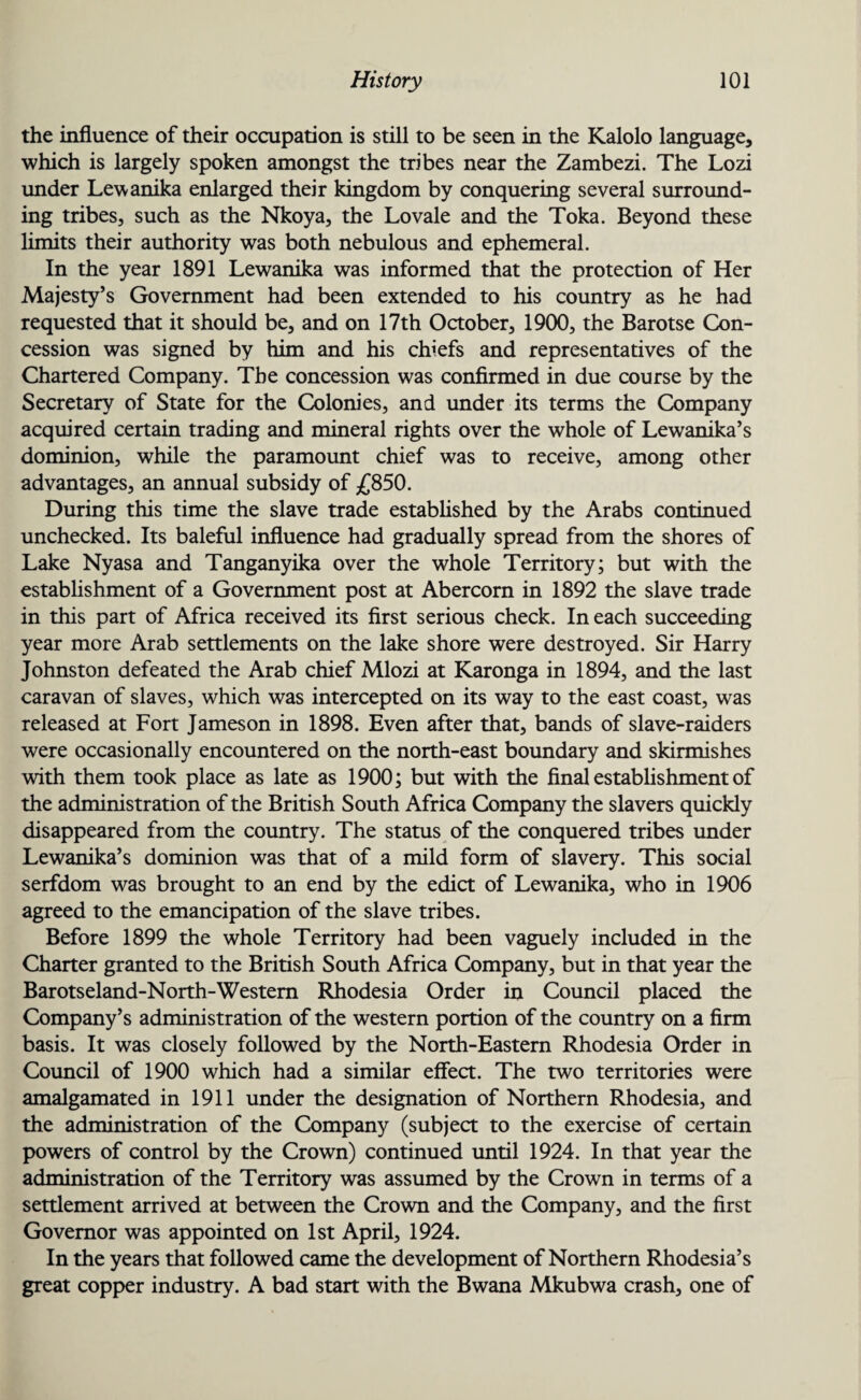 the influence of their occupation is still to be seen in the Kalolo language, which is largely spoken amongst the tribes near the Zambezi. The Lozi under Lewanika enlarged their kingdom by conquering several surround¬ ing tribes, such as the Nkoya, the Lovale and the Toka. Beyond these limits their authority was both nebulous and ephemeral. In the year 1891 Lewanika was informed that the protection of Her Majesty’s Government had been extended to his country as he had requested that it should be, and on 17th October, 1900, the Barotse Con¬ cession was signed by him and his chiefs and representatives of the Chartered Company. The concession was confirmed in due course by the Secretary of State for the Colonies, and under its terms the Company acquired certain trading and mineral rights over the whole of Lewanika’s dominion, while the paramount chief was to receive, among other advantages, an annual subsidy of £850. During this time the slave trade established by the Arabs continued unchecked. Its baleful influence had gradually spread from the shores of Lake Nyasa and Tanganyika over the whole Territory; but with the establishment of a Government post at Abercorn in 1892 the slave trade in this part of Africa received its first serious check. In each succeeding year more Arab settlements on the lake shore were destroyed. Sir Harry Johnston defeated the Arab chief Mlozi at Karonga in 1894, and the last caravan of slaves, which was intercepted on its way to the east coast, was released at Fort Jameson in 1898. Even after that, bands of slave-raiders were occasionally encountered on the north-east boundary and skirmishes with them took place as late as 1900; but with the final establishment of the administration of the British South Africa Company the slavers quickly disappeared from the country. The status of the conquered tribes under Lewanika’s dominion was that of a mild form of slavery. This social serfdom was brought to an end by the edict of Lewanika, who in 1906 agreed to the emancipation of the slave tribes. Before 1899 the whole Territory had been vaguely included in the Charter granted to the British South Africa Company, but in that year the Barotseland-North-Westem Rhodesia Order in Council placed the Company’s administration of the western portion of the country on a firm basis. It was closely followed by the North-Eastern Rhodesia Order in Council of 1900 which had a similar effect. The two territories were amalgamated in 1911 under the designation of Northern Rhodesia, and the administration of the Company (subject to the exercise of certain powers of control by the Crown) continued until 1924. In that year the administration of the Territory was assumed by the Crown in terms of a settlement arrived at between the Crown and the Company, and the first Governor was appointed on 1st April, 1924. In the years that followed came the development of Northern Rhodesia’s great copper industry. A bad start with the Bwana Mkubwa crash, one of