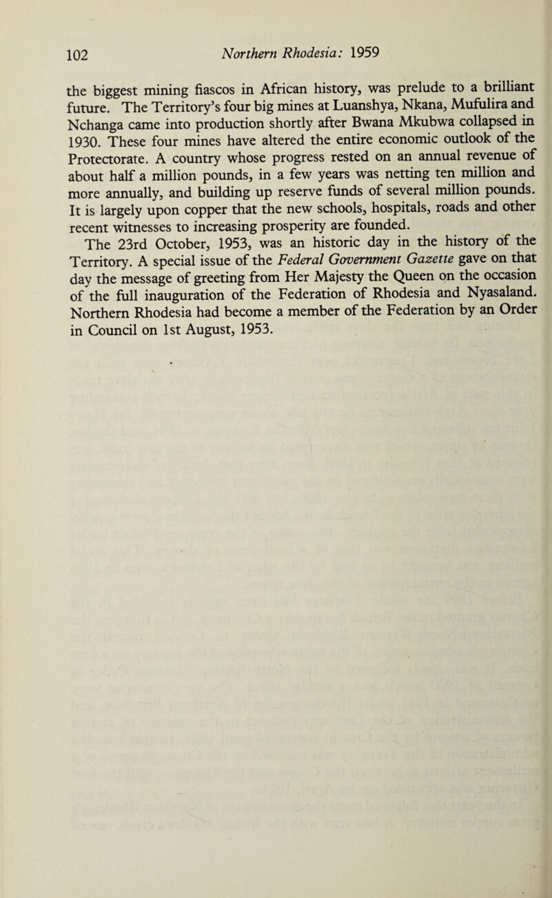 the biggest mining fiascos in African history, was prelude to a brilliant future. The Territory’s four big mines at Luanshya, Nkana, Mufulira and Nchanga came into production shortly after Bwana Mkubwa collapsed in 1930. These four mines have altered the entire economic outlook of the Protectorate. A country whose progress rested on an annual revenue of about half a million pounds, in a few years was netting ten million and more annually, and building up reserve funds of several million pounds. It is largely upon copper that the new schools, hospitals, roads and other recent witnesses to increasing prosperity are founded. The 23rd October, 1953, was an historic day in the history of the Territory. A special issue of the Federal Government Gazette gave on that day the message of greeting from Her Majesty the Queen on the occasion of the full inauguration of the Federation of Rhodesia and Nyasaland. Northern Rhodesia had become a member of the Federation by an Order in Council on 1st August, 1953.