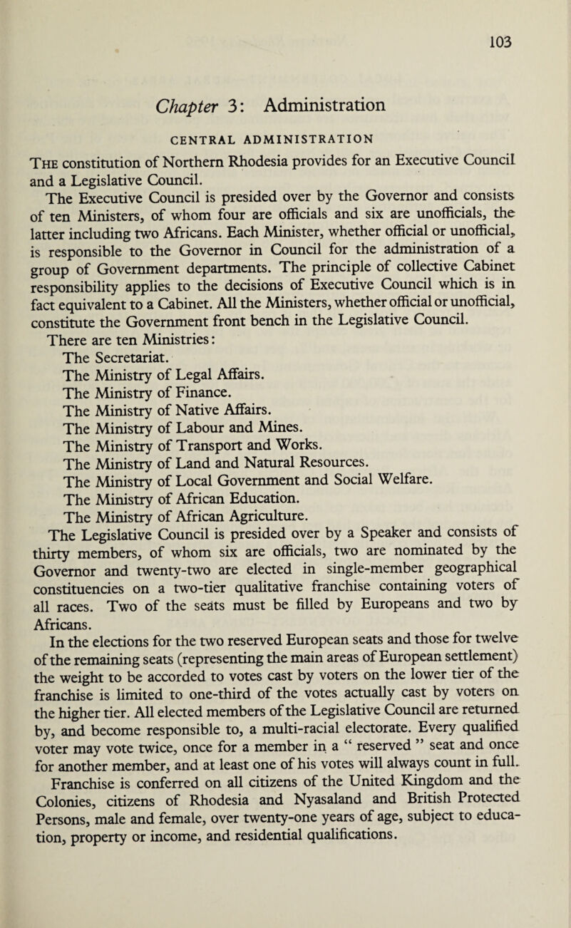 Chapter 3: Administration CENTRAL ADMINISTRATION The constitution of Northern Rhodesia provides for an Executive Council and a Legislative Council. The Executive Council is presided over by the Governor and consists of ten Ministers, of whom four are officials and six are unofficials, the latter including two Africans. Each Minister, whether official or unofficial* is responsible to the Governor in Council for the administration of a group of Government departments. The principle of collective Cabinet responsibility applies to the decisions of Executive Council which is in fact equivalent to a Cabinet. All the Ministers, whether official or unofficial, constitute the Government front bench in the Legislative Council. There are ten Ministries: The Secretariat. The Ministry of Legal Affairs. The Ministry of Finance. The Ministry of Native Affairs. The Ministry of Labour and Mines. The Ministry of Transport and Works. The Ministry of Land and Natural Resources. The Ministry of Local Government and Social Welfare. The Ministry of African Education. The Ministry of African Agriculture. The Legislative Council is presided over by a Speaker and consists of thirty members, of whom six are officials, two are nominated by the Governor and twenty-two are elected in single-member geographical constituencies on a two-tier qualitative franchise containing voters of all races. Two of the seats must be filled by Europeans and two by Africans. In the elections for the two reserved European seats and those for twelve of the remaining seats (representing the main areas of European settlement) the weight to be accorded to votes cast by voters on the lower tier of the franchise is limited to one-third of the votes actually cast by voters on the higher tier. All elected members of the Legislative Council are returned by, and become responsible to, a multi-racial electorate. Every qualified voter may vote twice, once for a member in a “ reserved ” seat and once for another member, and at least one of his votes will always count in full. Franchise is conferred on all citizens of the United Kingdom and the Colonies, citizens of Rhodesia and Nyasaland and British Protected Persons, male and female, over twenty-one years of age, subject to educa¬ tion, property or income, and residential qualifications.