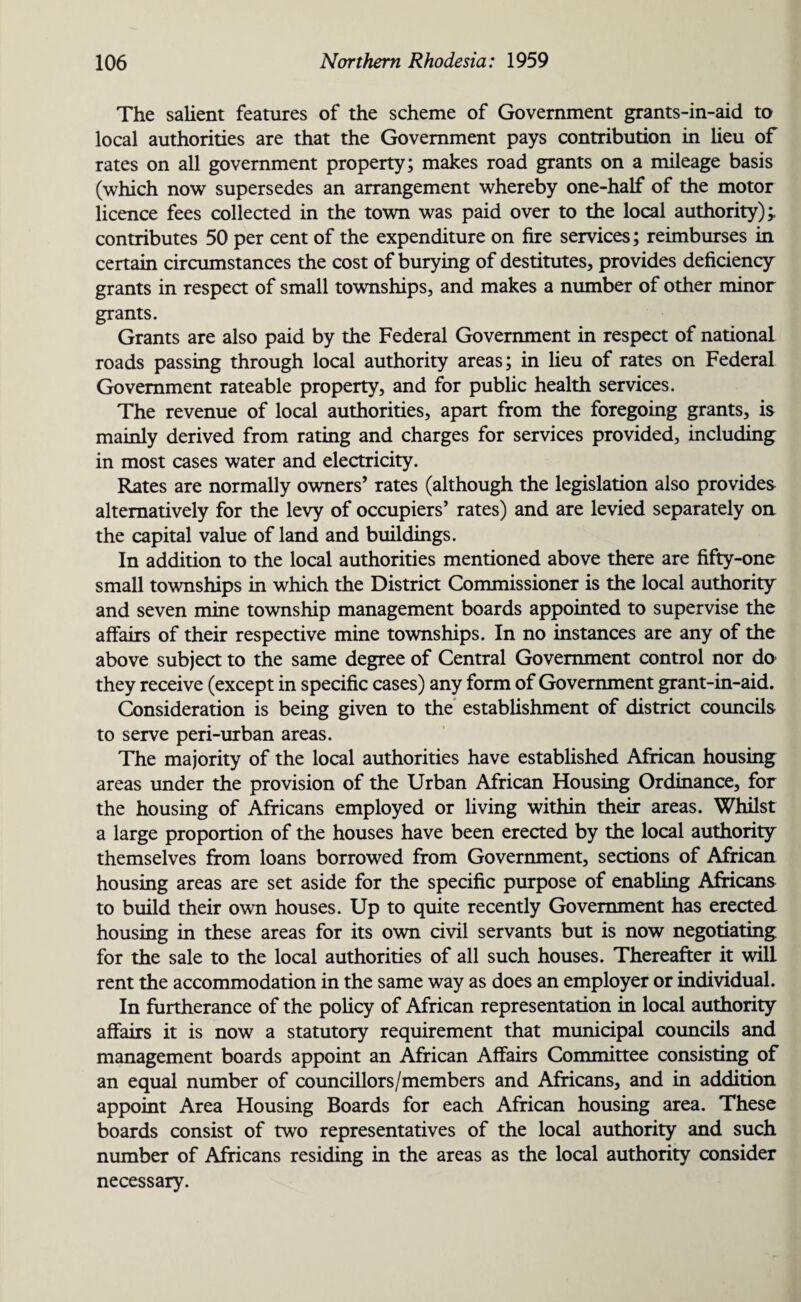 The salient features of the scheme of Government grants-in-aid to local authorities are that the Government pays contribution in lieu of rates on all government property; makes road grants on a mileage basis (which now supersedes an arrangement whereby one-half of the motor licence fees collected in the town was paid over to the local authority);, contributes 50 per cent of the expenditure on fire services; reimburses in certain circumstances the cost of burying of destitutes, provides deficiency grants in respect of small townships, and makes a number of other minor grants. Grants are also paid by the Federal Government in respect of national, roads passing through local authority areas; in lieu of rates on Federal Government rateable property, and for public health services. The revenue of local authorities, apart from the foregoing grants, is mainly derived from rating and charges for services provided, including in most cases water and electricity. Rates are normally owners’ rates (although the legislation also provides alternatively for the levy of occupiers’ rates) and are levied separately on the capital value of land and buildings. In addition to the local authorities mentioned above there are fifty-one small townships in which the District Commissioner is the local authority and seven mine township management boards appointed to supervise the affairs of their respective mine townships. In no instances are any of the above subject to the same degree of Central Government control nor do they receive (except in specific cases) any form of Government grant-in-aid. Consideration is being given to the establishment of district councils to serve peri-urban areas. The majority of the local authorities have established African housing areas under the provision of the Urban African Housing Ordinance, for the housing of Africans employed or living within their areas. Whilst a large proportion of the houses have been erected by the local authority themselves from loans borrowed from Government, sections of African housing areas are set aside for the specific purpose of enabling Africans to build their own houses. Up to quite recently Government has erected housing in these areas for its own civil servants but is now negotiating, for the sale to the local authorities of all such houses. Thereafter it will rent the accommodation in the same way as does an employer or individual. In furtherance of the policy of African representation in local authority affairs it is now a statutory requirement that municipal councils and management boards appoint an African Affairs Committee consisting of an equal number of councillors/members and Africans, and in addition appoint Area Housing Boards for each African housing area. These boards consist of two representatives of the local authority and such number of Africans residing in the areas as the local authority consider necessary.