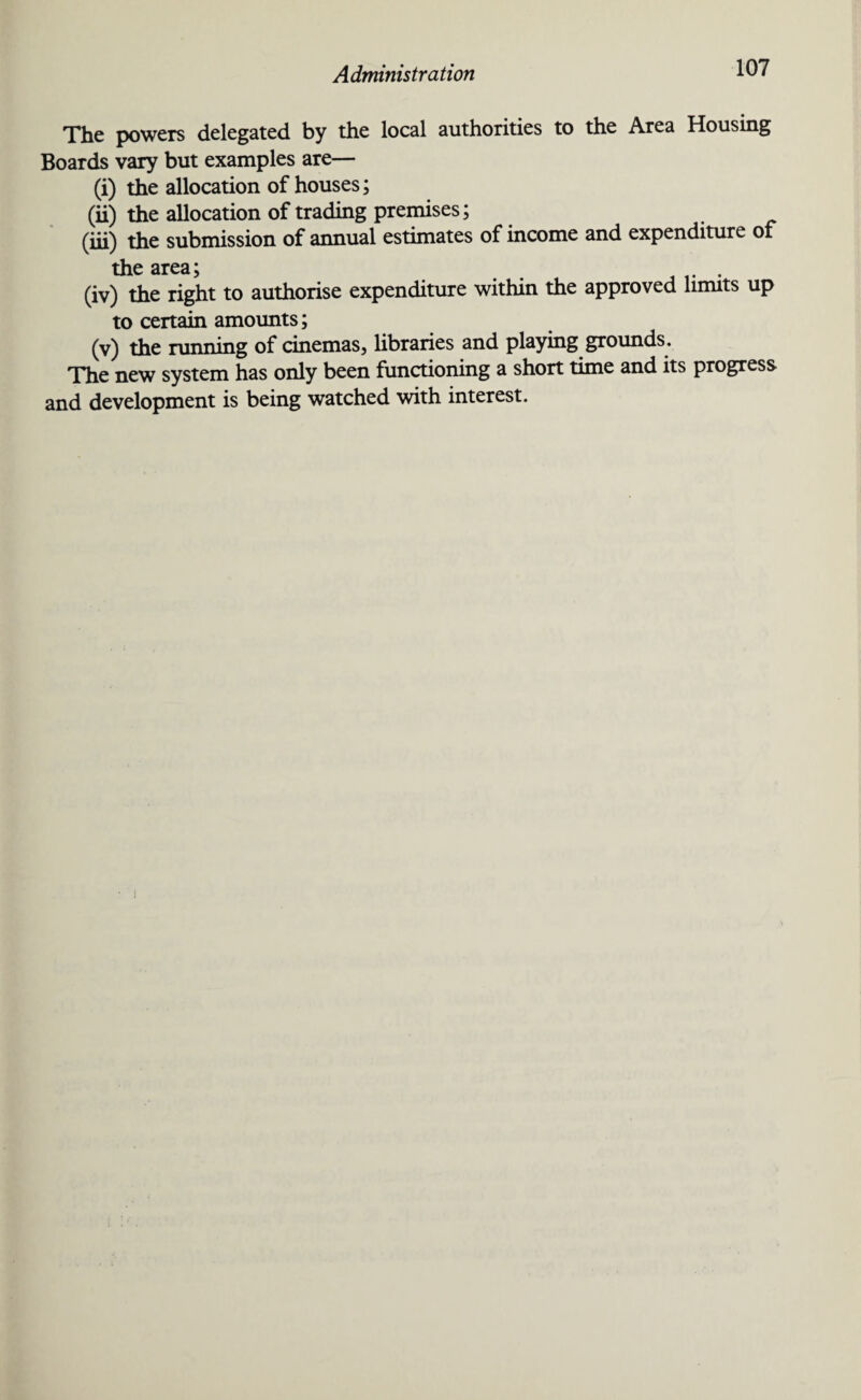 The powers delegated, by the local authorities to the Area Housing Boards vary but examples are— (i) the allocation of houses; (ii) the allocation of trading premises; (iii) the submission of annual estimates of income and expenditure of the area; . (iv) the right to authorise expenditure within the approved limits up to certain amounts; (v) the running of cinemas, libraries and playing grounds. The new system has only been functioning a short time and its progress and development is being watched with interest.