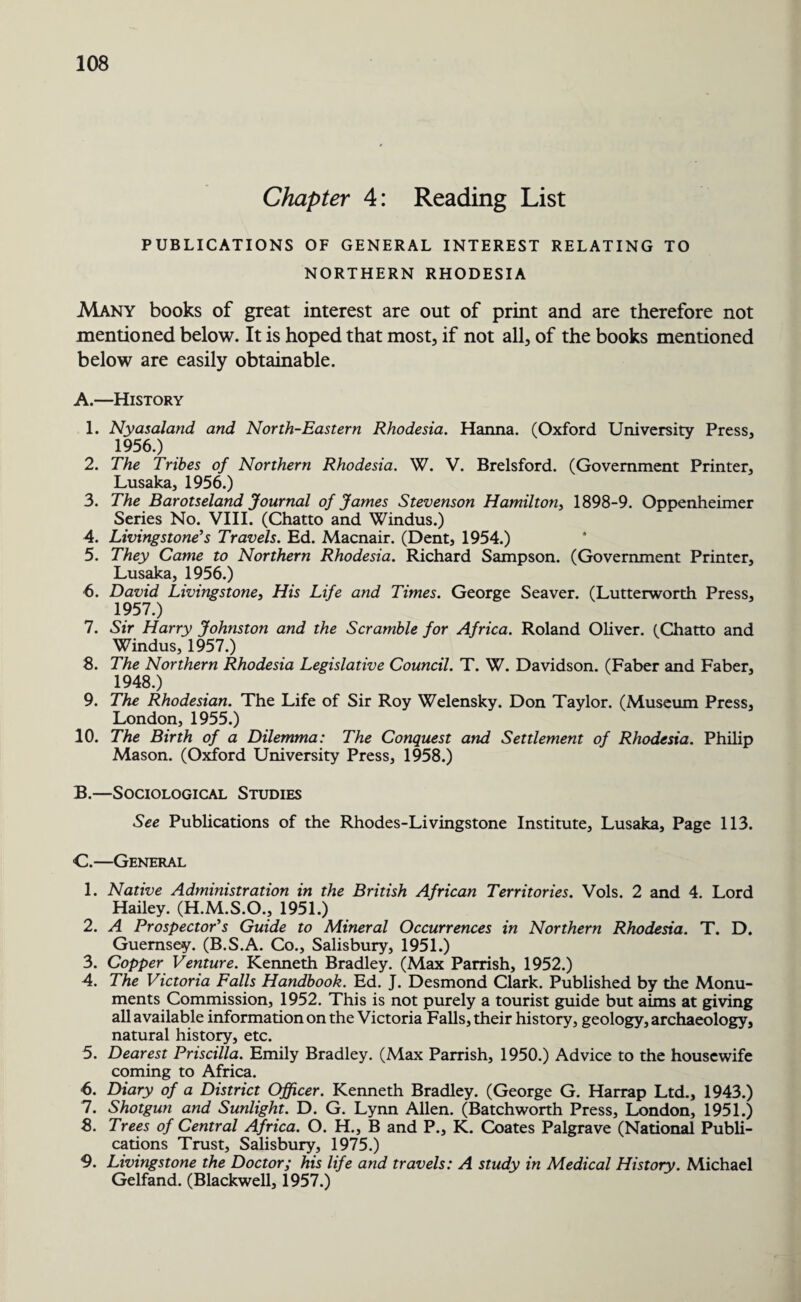 Chapter 4: Reading List PUBLICATIONS OF GENERAL INTEREST RELATING TO NORTHERN RHODESIA Many books of great interest are out of print and are therefore not mentioned below. It is hoped that most, if not all, of the books mentioned below are easily obtainable. A. —History 1. Nyasaland and North-Eastern Rhodesia. Hanna. (Oxford University Press, 1956. ) 2. The Tribes of Northern Rhodesia. W. V. Brelsford. (Government Printer, Lusaka, 1956.) 3. The Barotseland Journal of James Stevenson Hamilton, 1898-9. Oppenheimer Series No. VIII. (Chatto and Windus.) 4. Livingstone’s Travels. Ed. Macnair. (Dent, 1954.) 5. They Came to Northern Rhodesia. Richard Sampson. (Government Printer, Lusaka, 1956.) 6. David Livingstone, His Life and Times. George Seaver. (Lutterworth Press, 1957. ) 7. Sir Harry Johnston and the Scramble for Africa. Roland Oliver. (Chatto and Windus, 1957.) 8. The Northern Rhodesia Legislative Council. T. W. Davidson. (Faber and Faber, 1948.) 9. The Rhodesian. The Life of Sir Roy Welensky. Don Taylor. (Museum Press, London, 1955.) 10. The Birth of a Dilemma: The Conquest and Settlement of Rhodesia. Philip Mason. (Oxford University Press, 1958.) B. —Sociological Studies See Publications of the Rhodes-Livingstone Institute, Lusaka, Page 113. C. —General 1. Native Administration in the British African Territories. Vols. 2 and 4. Lord Hailey. (H.M.S.O., 1951.) 2. A Prospector’s Guide to Mineral Occurrences in Northern Rhodesia. T. D. Guernsey. (B.S.A. Co., Salisbury, 1951.) 3. Copper Venture. Kenneth Bradley. (Max Parrish, 1952.) 4. The Victoria Falls Handbook. Ed. J. Desmond Clark. Published by the Monu¬ ments Commission, 1952. This is not purely a tourist guide but aims at giving all available information on the Victoria Falls, their history, geology, archaeology, natural history, etc. 5. Dearest Priscilla. Emily Bradley. (Max Parrish, 1950.) Advice to the housewife coming to Africa. ■6. Diary of a District Officer. Kenneth Bradley. (George G. Harrap Ltd., 1943.) 7. Shotgun and Sunlight. D. G. Lynn Allen. (Batchworth Press, London, 1951.) 8. Trees of Central Africa. O. H., B and P., K. Coates Palgrave (National Publi¬ cations Trust, Salisbury, 1975.) 9. Livingstone the Doctor; his life and travels: A study in Medical History. Michael Gelfand. (Blackwell, 1957.)