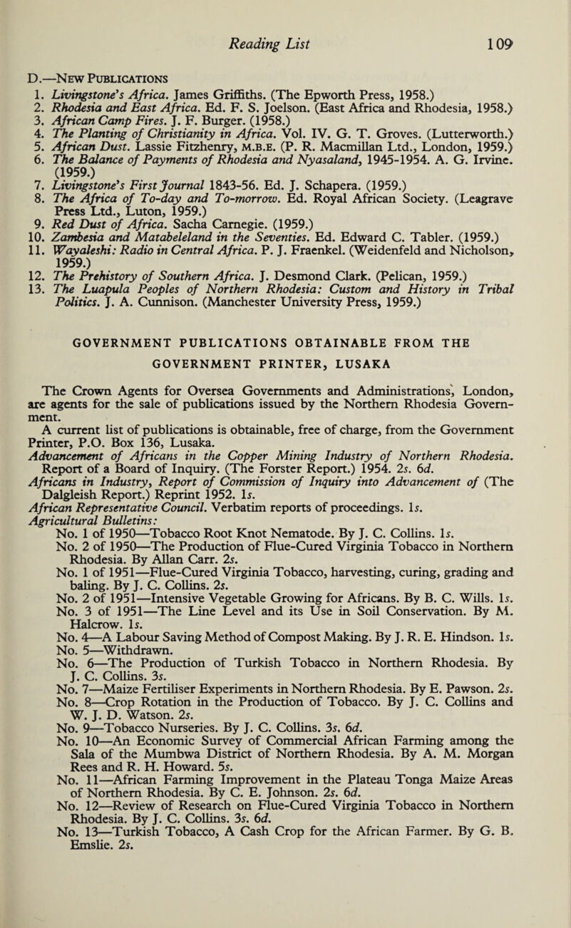 D.—New Publications 1. Livingstone's Africa. James Griffiths. (The Epworth Press, 1958.) 2. Rhodesia and East Africa. Ed. F. S. Joelson. (East Africa and Rhodesia, 1958.) 3. African Camp Fires. J. F. Burger. (1958.) 4. The Planting of Christianity in Africa. Vol. IV. G. T. Groves. (Lutterworth.) 5. African Dust. Lassie Fitzhenry, m.b.e. (P. R. Macmillan Ltd., London, 1959.) 6. The Balance of Payments of Rhodesia and Nyasaland, 1945-1954. A. G. Irvine. (1959.) 7. Livingstone's First Journal 1843-56. Ed. J. Schapera. (1959.) 8. The Africa of To-day and To-morrow. Ed. Royal African Society. (Leagrave Press Ltd., Luton, 1959.) 9. Red Dust of Africa. Sacha Carnegie. (1959.) 10. Zairitesia and Matabeleland in the Seventies. Ed. Edward C. Tabler. (1959.) 11. Wayaleshi: Radio in Central Africa. P. J. Fraenkel. (Weidenfeld and Nicholson, 1959.) 12. The Prehistory of Southern Africa. J. Desmond Clark. (Pelican, 1959.) 13. The Luapula Peoples of Northern Rhodesia: Custom and History in Tribal Politics. J. A. Cunnison. (Manchester University Press, 1959.) GOVERNMENT PUBLICATIONS OBTAINABLE FROM THE GOVERNMENT PRINTER, LUSAKA The Crown Agents for Oversea Governments and Administrations, London, are agents for the sale of publications issued by the Northern Rhodesia Govern¬ ment. A current list of publications is obtainable, free of charge, from the Government Printer, P.O. Box 136, Lusaka. Advancement of Africans in the Copper Mining Industry of Northern Rhodesia. Report of a Board of Inquiry. (The Forster Report.) 1954. 2s. 6d. Africans in Industry, Report of Commission of Inquiry into Advancement of (The Dalgleish Report.) Reprint 1952. Is. African Representative Council. Verbatim reports of proceedings. Is. Agricultural Bulletins: No. 1 of 1950—Tobacco Root Knot Nematode. By J. C. Collins. Is. No. 2 of 1950—The Production of Flue-Cured Virginia Tobacco in Northern Rhodesia. By Allan Carr. 2s. No. 1 of 1951—Flue-Cured Virginia Tobacco, harvesting, curing, grading and baling. By J. C. Collins. 2s. No. 2 of 1951—Intensive Vegetable Growing for Africans. By B. C. Wills. Is. No. 3 of 1951—The Line Level and its Use in Soil Conservation. By M. Halcrow. Is. No. 4—A Labour Saving Method of Compost Making. By J. R. E. Hindson. Is. No. 5—Withdrawn. No. 6—The Production of Turkish Tobacco in Northern Rhodesia. By J. C. Collins. 3s. No. 7—Maize Fertiliser Experiments in Northern Rhodesia. By E. Pawson. 2s. No. 8—Crop Rotation in the Production of Tobacco. By J. C. Collins and W. J. D. Watson. 2s. No. 9—Tobacco Nurseries. By J. C. Collins. 3s. 6d. No. 10—An Economic Survey of Commercial African Farming among the Sala of the Mumbwa District of Northern Rhodesia. By A. M. Morgan Rees and R. H. Howard. 5s. No. 11—African Farming Improvement in the Plateau Tonga Maize Areas of Northern Rhodesia. By C. E. Johnson. 2s. 6d. No. 12—Review of Research on Flue-Cured Virginia Tobacco in Northern Rhodesia. By J. C. Coffins. 3s. 6d. No. 13—Turkish Tobacco, A Cash Crop for the African Farmer. By G. B, Emslie. 2s.