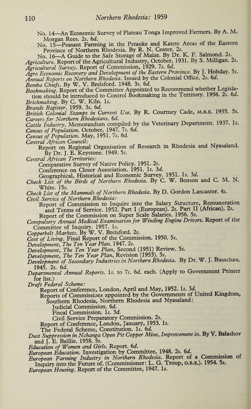 No. 14—An Economic Survey of Plateau Tonga Improved Farmers. By A. M. Morgan Rees. 2s. 6d. No. 15—Peasant Farming in the Petauke and Katete Areas of the Eastern Province of Northern Rhodesia. By R. N. Coster. 2s. No. 16—A Guide to the Safe Storage of Maize. By Dr. K. F. Salmond. 2s. Agriculture. Report of the Agricultural Industry, October, 1931. By S. Milligan. 2s. Agricultural Survey. Report of Commission, 1929. Is. 6d. Agro Economic Recovery and Development of the Eastern Province. By J. Hobday. 5s. Annual Reports on Northern Rhodesia. Issued by the Colonial Office. 2s. 6d. Bemba Chiefs. By W. V. Brelsford. 1948. 35. 6d. Bookmaking. Report of the Committee Appointed to Recommend whether Legisla¬ tion should be introduced to Control Bookmaking in the Territory. 1956. 25. 6d. Brickmaking. By C. W. Kiln. 15. Brands Register. 1959. 35. 6d. _ ^ , irk£r_ _ British Colonial Stamps in Current Use. By R. Courtney Cade, m.b.e. 1955. 5s. Careers for Northern Rhodesians. 6d. Cattle Industry. Memorandum compiled by the Veterinary Department. 1937. 15. Census of Population. October, 1947. Is. 6d. Census of Population. May, 1951. Is. 6d. Central African Council: . , . T . . Report on Regional Organisation of Research in Rhodesia and Nyasaland. By Dr. J. E. Keystone. 1949. 55. Central African Territories: Comparative Survey of Native Policy. 1951. 25. Conference on Closer Association. 1951. I5. 3d. Geographical, Historical and Economic Survey. 1951. I5. 3d. Check List of the Birds of Northern Rhodesia. By C. W. Benson and C. M. N. White. 15 5. . Check List of the Mammals of Northern Rhodesia. By D. Gordon Lancaster. 45. Civil Service of Northern Rhodesia: Report of Commission to Inquire into the Salary Structure, Remuneration and Terms of Service. 1952. Part I (.European). 25. Part II (African). 25. Report of the Commission on Super Scale Salaries. 1956. 5s. Compulsory Annual Medical Examination for Winding Engine Drivers. Report of the Committee of Inquiry. 1957. I5. Copperbelt Markets. By W. V. Brelsford. 25. Cost of Living. Final Report of the Commission. 1950. 5s. Development, The Ten Year Plan. 1947. 2s. Development, The Ten Year Plan, Second (1951) Review. 5s. Development, The Ten Year Plan, Revision (1953). 5s. Development of Secondary Industries in Northern Rhodesia. By Dr. W. J. Busschau. 1945. 25. 6d. Departmental Annual Reports. I5. to Is. 6d. each. (Apply to Government Printer for list.) Draft Federal Scheme: Report of Conference, London, April and May, 1952. L. 3d. Reports of Commissions appointed by the Governments of United Kmgdom, Southern Rhodesia, Northern Rhodesia and Nyasaland: Judicial Commission. 6d. Fiscal Commission. 15. 3d. Civil Service Preparatory Commission. 25. Report of Conference, London, January, 1953. 15. The Federal Scheme, Constitution. I5. 6d. Dust Suppression in Nchanga Open Pit Copper Mine, Improvement in. By V. Balashov and J. E. Baillie. 1958. 5s. Education of Women and Girls. Report. 6d. European Education. Investigation by Committee, 1948. 25. 6d. . . European Farming Industry in Northern Rhodesia. Report of a Commission of Inquiry into the Future of. (Commissioner: L. G. Troup, o.b.e.). 1954. 5s. European Housing. Report of the Committee, 1947. L.