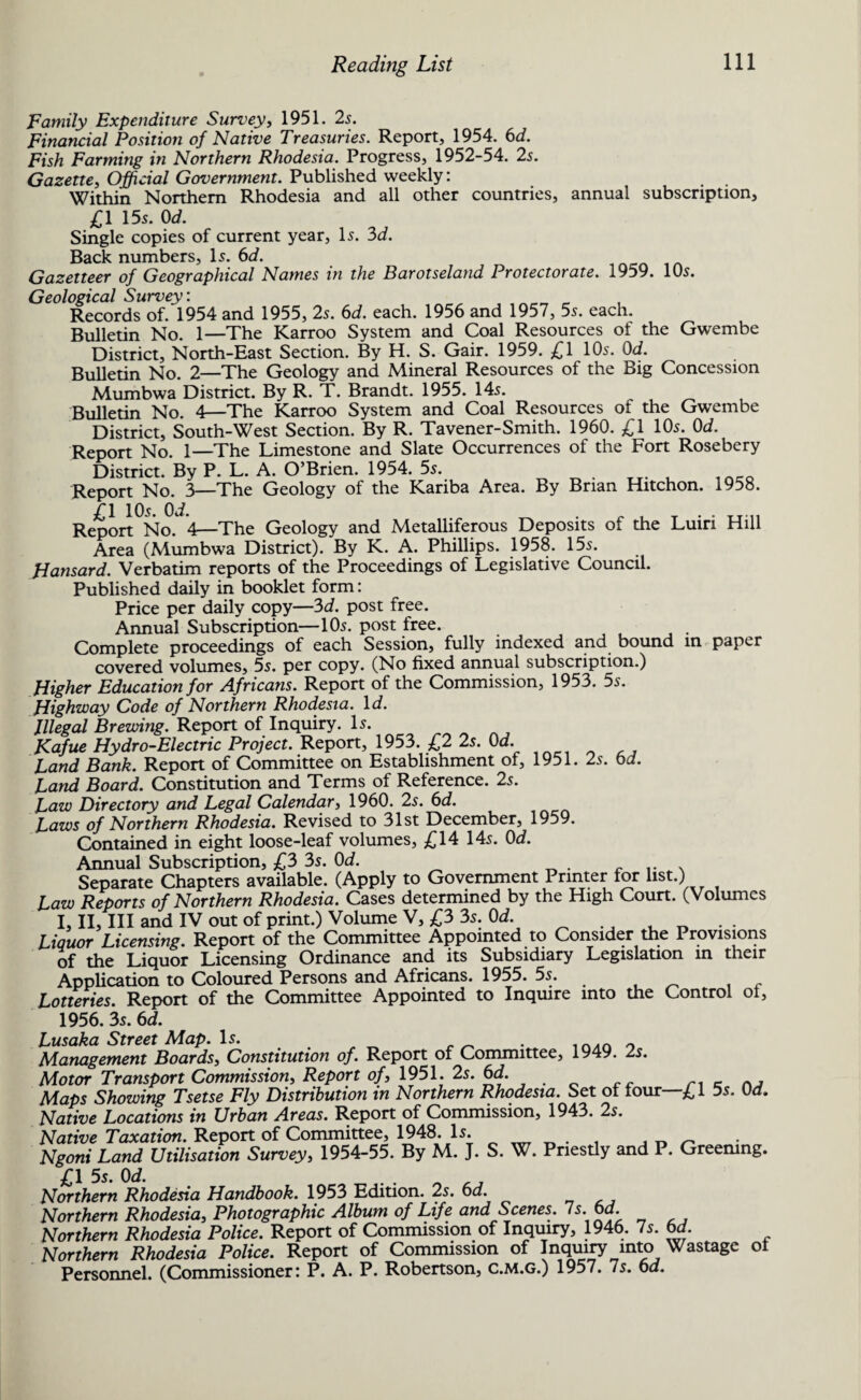 Family Expenditure Survey, 1951. 2s. Financial Position of Native Treasuries. Report, 1954. 6d. Fish Farming in Northern Rhodesia. Progress, 1952-54. 2s. Gazette, Official Government. Published weekly: Within Northern Rhodesia and all other countries, annual subscription, £1 155. 0d. Single copies of current year, Is. 3d. Back numbers. Is. 6d. Gazetteer of Geographical Names in the Barotseland Protectorate. 1959. 10s. Geological Survey: Records of. 1954 and 1955, 2s. 6d. each. 1956 and 1957, 5s. each. Bulletin No. 1—The Karroo System and Coal Resources of the Gwembe District, North-East Section. By H. S. Gair. 1959. £1 10s. 0d. Bulletin No. 2—The Geology and Mineral Resources of the Big Concession Mumbwa District. By R. T. Brandt. 1955. 14s. Bulletin No. 4—The Karroo System and Coal Resources of the Gwembe District, South-West Section. By R. Tavener-Smith. 1960. £1 10s. 0d. Report No. 1—The Limestone and Slate Occurrences of the Fort Rosebery District. By P. L. A. O’Brien. 1954. 5s. . TT. . inco Report No. 3—The Geology of the Kariba Area. By Brian Hitchon. 1958. £1 10s. Od. . . . Report No. 4—The Geology and Metalliferous Deposits of the Luiri Hill Area (Mumbwa District). By K. A. Phillips. 1958. 15s. Hansard. Verbatim reports of the Proceedings of Legislative Council. Published daily in booklet form: Price per daily copy—3d. post free. Annual Subscription—10s. post free. Complete proceedings of each Session, fully indexed and bound in paper covered volumes, 5s. per copy. (No fixed annual subscription.) Higher Education for Africans. Report of the Commission, 1953. 5s. Highway Code of Northern Rhodesia. Id. Illegal Brewing. Report of Inquiry. Is. Kafue Hydro-Electric Project. Report, 1953. £2 2s. Od. Land Bank. Report of Committee on Establishment of, 1951. 2s. 6d. Land Board. Constitution and Terms of Reference. 2s. Law Directory and Legal Calendar, 1960. 2s. 6d. Laws of Northern Rhodesia. Revised to 31st December, 1959. Contained in eight loose-leaf volumes, £14 14s. Od. Annual Subscription, £3 3s. Od. Separate Chapters available. (Apply to Government Printer for list.) Law Reports of Northern Rhodesia. Cases determined by the High Court. (Volumes I, II, III and IV out of print.) Volume V, £3 3s. Od. Liquor Licensing. Report of the Committee Appointed to Consider the Provisions of the Liquor Licensing Ordinance and its Subsidiary Legislation m their Application to Coloured Persons and Africans. 1955. 5s. . t c Lotteries. Report of the Committee Appointed to Inquire into the Control ol, 1956. 3s. 6d. Lusaka Street Map. Is. . Management Boards, Constitution of. Report of Committee, 1949. 2s. Motor Transport Commission, Report of, 1951. 2s. Od. Maps Showing Tsetse Fly Distribution in Northern Rhodesia. Set ol lour—£1 5s. Od. Native Locations in Urban Areas. Report of Commission, 1943. 2s. Native Taxation. Report of Committee, 1948. H. , _ _ Ngoni Land Utilisation Survey, 1954-55. By M. J. S. W. Priestly and P. Greening. £1 5s. Od. Northern Rhodesia Handbook. 1953 Edition. 2s. 6d. Northern Rhodesia, Photographic Album of Life and Scenes. Is. Od. Northern Rhodesia Police. Report of Commission of Inquiry, 1946. 7s. od. Northern Rhodesia Police. Report of Commission of Inquiry into Wastage ol Personnel. (Commissioner: P. A. P. Robertson, c.m.g.) 1957. 7s. 6d.