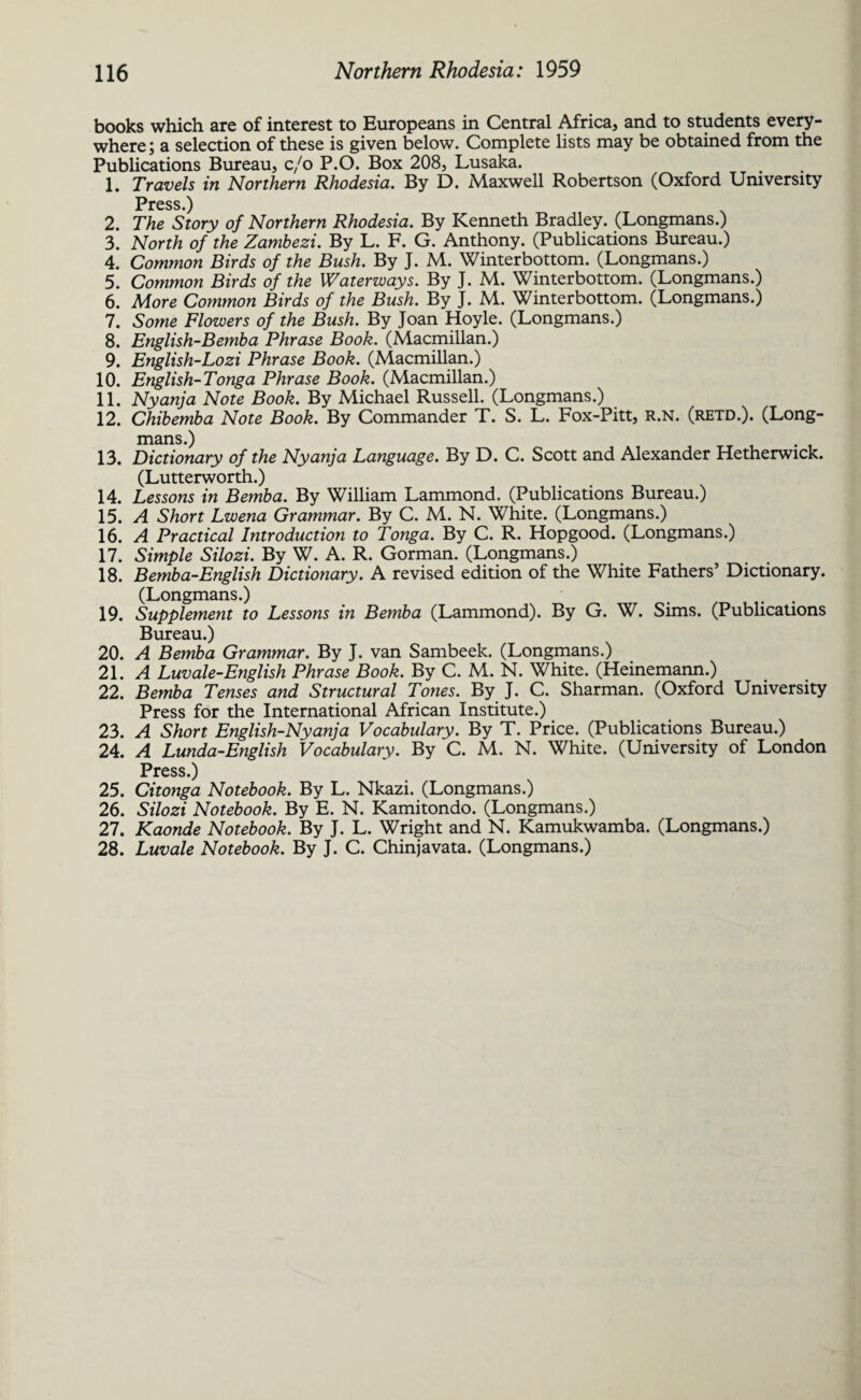 books which are of interest to Europeans in Central Africa, and to students every¬ where ; a selection of these is given below. Complete lists may be obtained from the Publications Bureau, c/o P.O. Box 208, Lusaka. 1. Travels in Northern Rhodesia. By D. Maxwell Robertson (Oxford University Press.) 2. The Story of Northern Rhodesia. By Kenneth Bradley. (Longmans.) 3. North of the Zambezi. By L. F. G. Anthony. (Publications Bureau.) 4. Common Birds of the Bush. By J. M. Winterbottom. (Longmans.) 5. Common Birds of the Waterways. By J. M. Winterbottom. (Longmans.) 6. More Common Birds of the Bush. By J. M. Winterbottom. (Longmans.) 7. Some Flowers of the Bush. By Joan Hoyle. (Longmans.) 8. English-Bemba Phrase Book. (Macmillan.) 9. English-Lozi Phrase Book. (Macmillan.) 10. English-Tonga Phrase Book. (Macmillan.) 11. Nyanja Note Book. By Michael Russell. (Longmans.) 12. Chibemba Note Book. By Commander T. S. L. Fox-Pitt, R.N. (retd.). (Long¬ mans.) 13. Dictionary of the Nyanja Language. By D. C. Scott and Alexander Hetherwick. (Lutterworth.) 14. Lessons in Bemba. By William Lammond. (Publications Bureau.) 15. A Short Lwena Grammar. By C. M. N. White. (Longmans.) 16. A Practical Introduction to Tonga. By C. R. Hopgood. (Longmans.) 17. Simple Silozi. By W. A. R. Gorman. (Longmans.) 18. Bemba-English Dictionary. A revised edition of the White Fathers’ Dictionary. (Longmans.) # . 19. Supplement to Lessons in Bemba (Lammond). By G. W. Sims. (Publications Bureau.) 20. A Bemba Grammar. By J. van Sambeek. (Longmans.) 21. A Luvale-English Phrase Book. By C. M. N. White. (Heinemann.) 22. Bemba Tenses and Structural Tones. By J. C. Sharman. (Oxford University Press for the International African Institute.) 23. A Short English-Nyanja Vocabulary. By T. Price. (Publications Bureau.) 24. A Lunda-English Vocabulary. By C. M. N. White. (University of London Press.) 25. Citonga Notebook. By L. Nkazi. (Longmans.) 26. Silozi Notebook. By E. N. Kamitondo. (Longmans.) 27. Kaonde Notebook. By J. L. Wright and N. Kamukwamba. (Longmans.) 28. Luvale Notebook. By J. C. Chinjavata. (Longmans.)