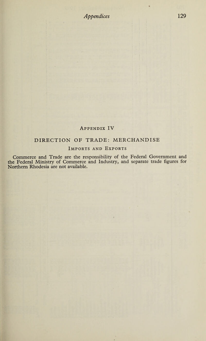 Appendix IV DIRECTION OF TRADE: MERCHANDISE Imports and Exports Commerce and Trade are the responsibility of the Federal Government and the Federal Ministry of Commerce and Industry, and separate trade figures for Northern Rhodesia are not available.