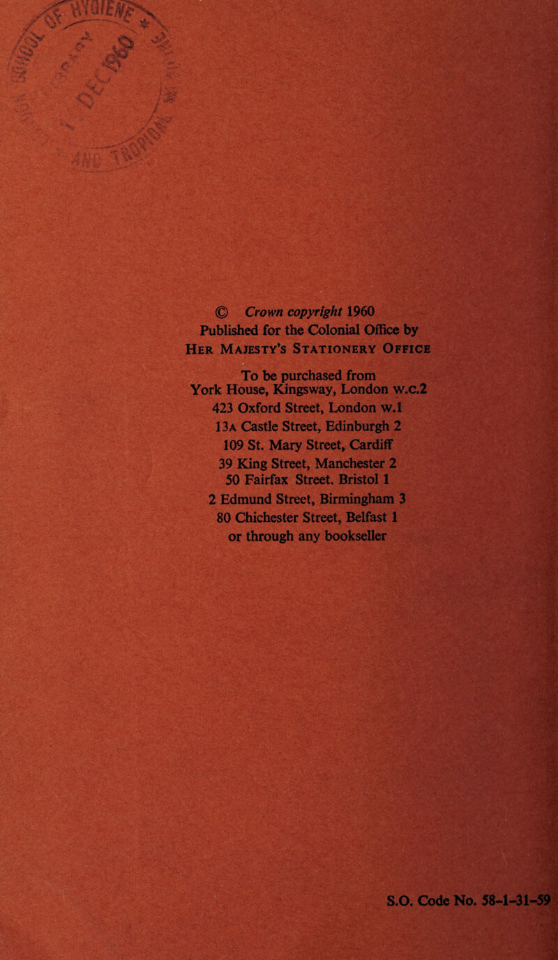 --- \ 3fir \ irN^ ' jM?’' ' - :!t *V O'* jy^' * ^ V.1' r* • ■;• -■*•'• F- v V V . © Crown copyright 1960 Published for the Colonial Office by Her Majesty’s Stationery Office ■ To be purchased from York House, Kingsway, London w.c.2 423 Oxford Street, London w.l 13a Castle Street, Edinburgh 2 109 St. Mary Street, Cardiff 39 King Street, Manchester 2 50 Fairfax Street. Bristol 1 2 Edmund Street, Birmingham 3 80 Chichester Street, Belfast 1 or through any bookseller •O 'TV, S.O. Code No. 58-1-31-59