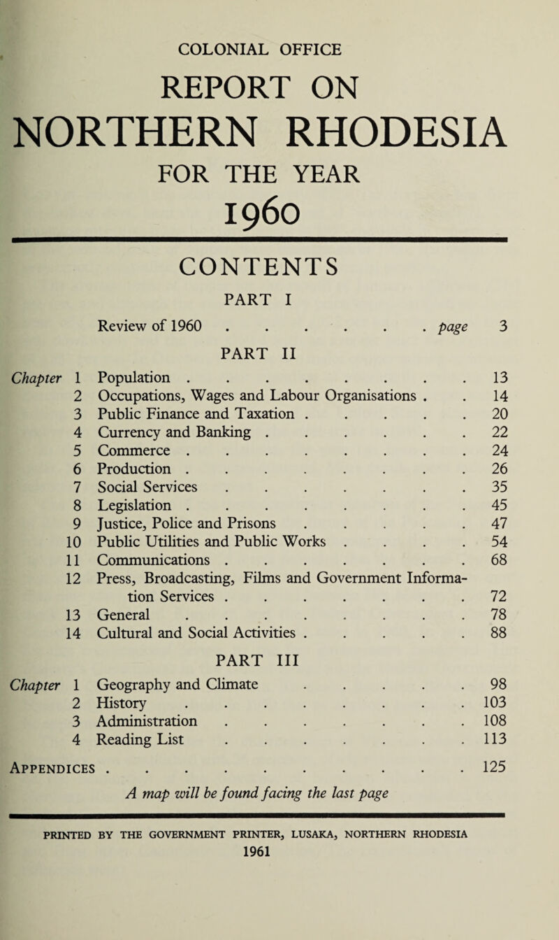 COLONIAL OFFICE REPORT ON NORTHERN RHODESIA FOR THE YEAR I960 CONTENTS PART I Review of 1960 ...... page 3 PART II Chapter 1 Population . . . . . . . .13 2 Occupations, Wages and Labour Organisations . . 14 3 Public Finance and Taxation ..... 20 4 Currency and Banking ...... 22 5 Commerce ........ 24 6 Production ........ 26 7 Social Services ....... 35 8 Legislation ........ 45 9 Justice, Police and Prisons ..... 47 10 Public Utilities and Public Works .... 54 11 Communications ....... 68 12 Press, Broadcasting, Films and Government Informa¬ tion Services ....... 72 13 General ........ 78 14 Cultural and Social Activities ..... 88 PART III Chapter 1 Geography and Climate ..... 98 2 History ........ 103 3 Administration . . . . . . .108 4 Reading List . . . . . . .113 Appendices.125 A map will he found facing the last page PRINTED BY THE GOVERNMENT PRINTER, LUSAKA, NORTHERN RHODESIA 1961