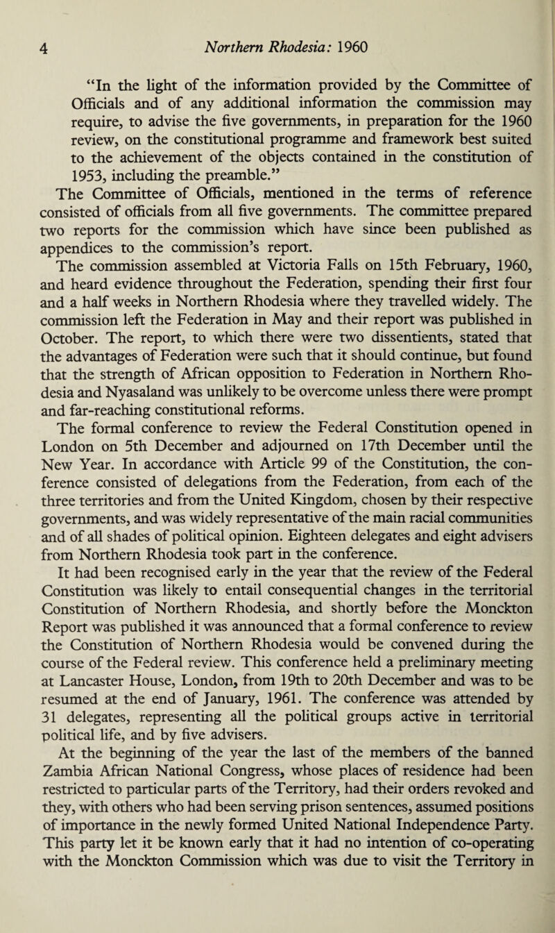 “In the light of the information provided by the Committee of Officials and of any additional information the commission may require, to advise the five governments, in preparation for the 1960 review, on the constitutional programme and framework best suited to the achievement of the objects contained in the constitution of 1953, including the preamble.” The Committee of Officials, mentioned in the terms of reference consisted of officials from all five governments. The committee prepared two reports for the commission which have since been published as appendices to the commission’s report. The commission assembled at Victoria Falls on 15th February, 1960, and heard evidence throughout the Federation, spending their first four and a half weeks in Northern Rhodesia where they travelled widely. The commission left the Federation in May and their report was published in October. The report, to which there were two dissentients, stated that the advantages of Federation were such that it should continue, but found that the strength of African opposition to Federation in Northern Rho¬ desia and Nyasaland was unlikely to be overcome unless there were prompt and far-reaching constitutional reforms. The formal conference to review the Federal Constitution opened in London on 5th December and adjourned on 17th December until the New Year. In accordance with Article 99 of the Constitution, the con¬ ference consisted of delegations from the Federation, from each of the three territories and from the United Kingdom, chosen by their respective governments, and was widely representative of the main racial communities and of all shades of political opinion. Eighteen delegates and eight advisers from Northern Rhodesia took part in the conference. It had been recognised early in the year that the review of the Federal Constitution was likely to entail consequential changes in the territorial Constitution of Northern Rhodesia, and shortly before the Monckton Report was published it was announced that a formal conference to review the Constitution of Northern Rhodesia would be convened during the course of the Federal review. This conference held a preliminary meeting at Lancaster House, London, from 19th to 20th December and was to be resumed at the end of January, 1961. The conference was attended by 31 delegates, representing all the political groups active in territorial political life, and by five advisers. At the beginning of the year the last of the members of the banned Zambia African National Congress, whose places of residence had been restricted to particular parts of the Territory, had their orders revoked and they, with others who had been serving prison sentences, assumed positions of importance in the newly formed United National Independence Party. This party let it be known early that it had no intention of co-operating with the Monckton Commission which was due to visit the Territory in