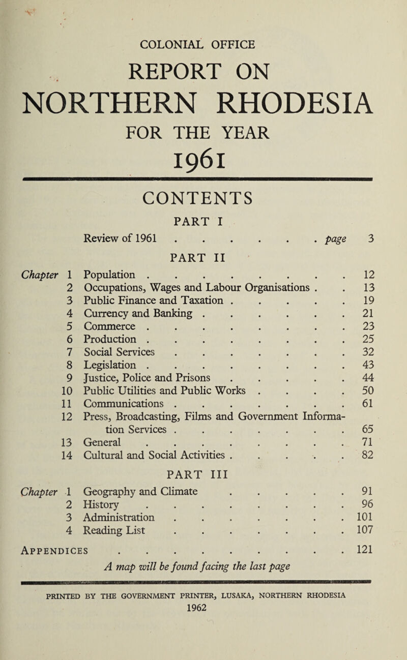 V COLONIAL OFFICE REPORT ON NORTHERN RHODESIA FOR THE YEAR I96l CONTENTS PART I Review of 1961.page 3 PART II Chapter 1 Population ........ 12 2 Occupations, Wages and Labour Organisations . 13 3 Public Finance and Taxation ..... 19 4 Currency and Banking ...... 21 5 Commerce ........ 23 6 Production ........ 25 7 Social Services ....... 32 8 Legislation ........ 43 9 Justice, Police and Prisons ..... 44 10 Public Utilities and Public Works .... 50 11 Communications ....... 61 12 Press, Broadcasting, Films and Government Informa- tion Services ....... 65 13 General ........ 71 14 Cultural and Social Activities ..... 82 PART III Chapter 1 Geography and Climate ..... 91 2 History ........ 96 3 Administration ....... 101 4 Reading List ....... 107 Appendices. 121 A map will be found facing the last page PRINTED BY THE GOVERNMENT PRINTER, LUSAKA, NORTHERN RHODESIA 1962