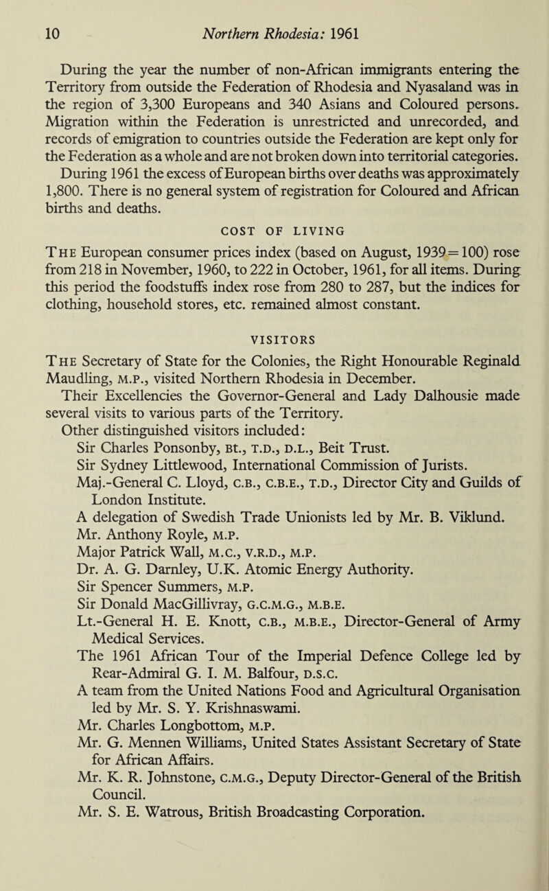 During the year the number of non-African immigrants entering the Territory from outside the Federation of Rhodesia and Nyasaland was in the region of 3,300 Europeans and 340 Asians and Coloured persons. Migration within the Federation is unrestricted and unrecorded, and records of emigration to countries outside the Federation are kept only for the Federation as a whole and are not broken down into territorial categories. During 1961 the excess of European births over deaths was approximately 1,800. There is no general system of registration for Coloured and African births and deaths. COST OF LIVING The European consumer prices index (based on August, 1939= 100) rose from 218 in November, 1960, to 222 in October, 1961, for all items. During this period the foodstuffs index rose from 280 to 287, but the indices for clothing, household stores, etc. remained almost constant. VISITORS The Secretary of State for the Colonies, the Right Honourable Reginald Maudling, m.p., visited Northern Rhodesia in December. Their Excellencies the Governor-General and Lady Dalhousie made several visits to various parts of the Territory. Other distinguished visitors included: Sir Charles Ponsonby, Bt., t.d., d.l., Beit Trust. Sir Sydney Littlewood, International Commission of Jurists. Maj.-General C. Lloyd, C.B., c.b.e., t.d., Director City and Guilds of London Institute. A delegation of Swedish Trade Unionists led by Mr. B. Viklund. Mr. Anthony Royle, m.p. Major Patrick Wall, m.c., v.r.d., m.p. Dr. A. G. Darnley, U.K. Atomic Energy Authority. Sir Spencer Summers, m.p. Sir Donald MacGillivray, g.c.m.g., m.b.e. Lt.-General H. E. Knott, C.B., m.b.e., Director-General of Army Medical Services. The 1961 African Tour of the Imperial Defence College led by Rear-Admiral G. I. M. Balfour, d.s.c. A team from the United Nations Food and Agricultural Organisation led by Mr. S. Y. Krishnaswami. Mr. Charles Longbottom, M.P. Mr. G. Mennen Williams, United States Assistant Secretary of State for African Affairs. Mr. K. R. Johnstone, c.m.g., Deputy Director-General of the British Council. Mr. S. E. Watrous, British Broadcasting Corporation.