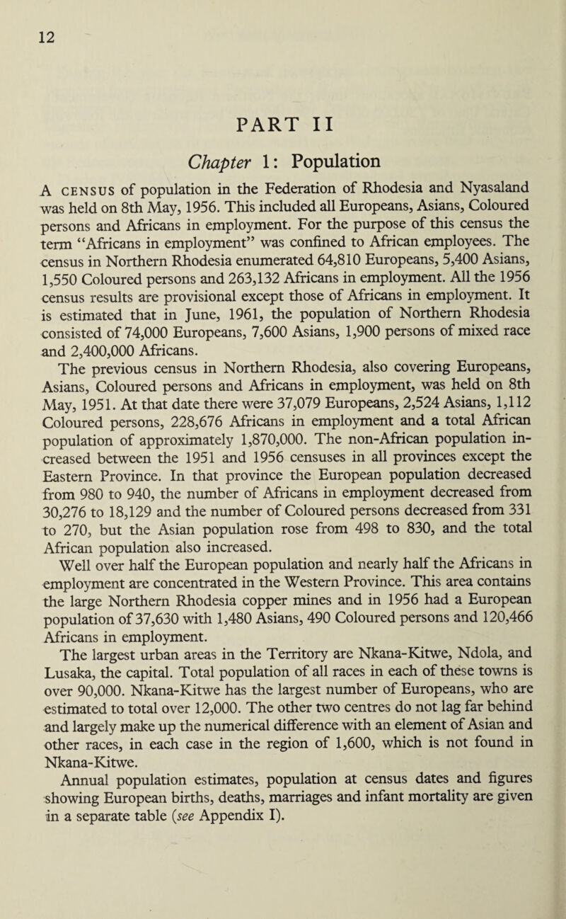 PART II Chapter 1: Population A census of population in the Federation of Rhodesia and Nyasaland was held on 8th May, 1956. This included all Europeans, Asians, Coloured persons and Africans in employment. For the purpose of this census the term “Africans in employment” was confined to African employees. The census in Northern Rhodesia enumerated 64,810 Europeans, 5,400 Asians, 1,550 Coloured persons and 263,132 Africans in employment. All the 1956 census results are provisional except those of Africans in employment. It is estimated that in June, 1961, the population of Northern Rhodesia consisted of 74,000 Europeans, 7,600 Asians, 1,900 persons of mixed race and 2,400,000 Africans. The previous census in Northern Rhodesia, also covering Europeans, Asians, Coloured persons and Africans in employment, was held on 8th May, 1951. At that date there were 37,079 Europeans, 2,524 Asians, 1,112 Coloured persons, 228,676 Africans in employment and a total African population of approximately 1,870,000. The non-African population in¬ creased between the 1951 and 1956 censuses in all provinces except the Eastern Province. In that province the European population decreased from 980 to 940, the number of Africans in employment decreased from 30,276 to 18,129 and the number of Coloured persons decreased from 331 to 270, but the Asian population rose from 498 to 830, and the total African population also increased. Well over half the European population and nearly half the Africans in employment are concentrated in the Western Province. This area contains the large Northern Rhodesia copper mines and in 1956 had a European population of 37,630 with 1,480 Asians, 490 Coloured persons and 120,466 Africans in employment. The largest urban areas in the Territory are Nkana-Kitwe, Ndola, and Lusaka, the capital. Total population of all races in each of these towns is over 90,000. Nkana-Kitwe has the largest number of Europeans, who are estimated to total over 12,000. The other two centres do not lag far behind and largely make up the numerical difference with an element of Asian and other races, in each case in the region of 1,600, which is not found in Nkana-Kitwe. Annual population estimates, population at census dates and figures showing European births, deaths, marriages and infant mortality are given in a separate table (see Appendix I).