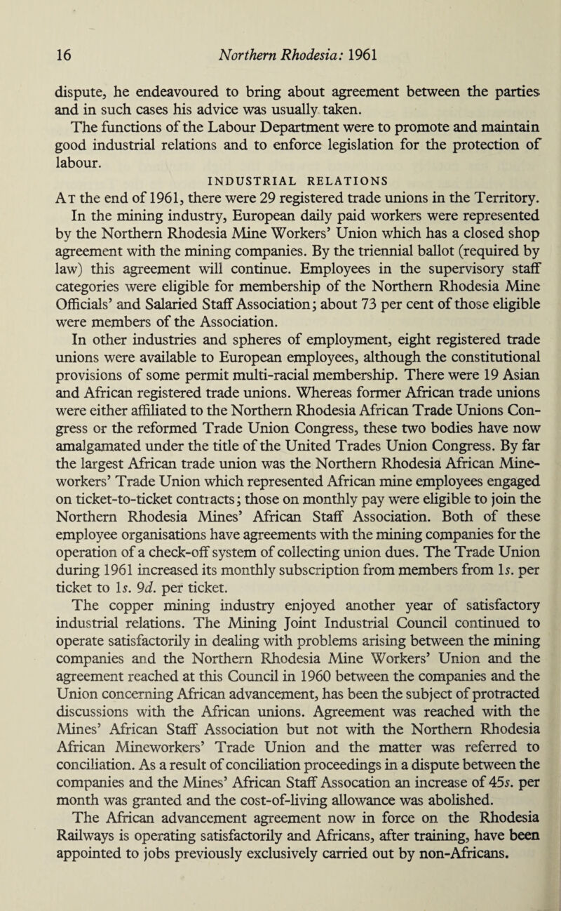 dispute, he endeavoured to bring about agreement between the parties and in such cases his advice was usually taken. The functions of the Labour Department were to promote and maintain good industrial relations and to enforce legislation for the protection of labour. INDUSTRIAL RELATIONS At the end of 1961, there were 29 registered trade unions in the Territory. In the mining industry, European daily paid workers were represented by the Northern Rhodesia Mine Workers’ Union which has a closed shop agreement with the mining companies. By the triennial ballot (required by law) this agreement will continue. Employees in the supervisory staff categories were eligible for membership of the Northern Rhodesia Mine Officials’ and Salaried Staff Association; about 73 per cent of those eligible were members of the Association. In other industries and spheres of employment, eight registered trade unions were available to European employees, although the constitutional provisions of some permit multi-racial membership. There were 19 Asian and African registered trade unions. Whereas former African trade unions were either affiliated to the Northern Rhodesia African Trade Unions Con¬ gress or the reformed Trade Union Congress, these two bodies have now amalgamated under the title of the United Trades Union Congress. By far the largest African trade union was the Northern Rhodesia African Mine- workers’ Trade Union which represented African mine employees engaged on ticket-to-ticket contracts; those on monthly pay were eligible to join the Northern Rhodesia Mines’ African Staff Association. Both of these employee organisations have agreements with the mining companies for the operation of a check-off system of collecting union dues. The Trade Union during 1961 increased its monthly subscription from members from Is. per ticket to Is. 9d. per ticket. The copper mining industry enjoyed another year of satisfactory industrial relations. The Mining Joint Industrial Council continued to operate satisfactorily in dealing with problems arising between the mining companies and the Northern Rhodesia Mine Workers’ Union and the agreement reached at this Council in 1960 between the companies and the Union concerning African advancement, has been the subject of protracted discussions with the African unions. Agreement was reached with the Mines’ African Staff Association but not with the Northern Rhodesia African Mineworkers’ Trade Union and the matter was referred to conciliation. As a result of conciliation proceedings in a dispute between the companies and the Mines’ African Staff Assocation an increase of 455. per month was granted and the cost-of-living allowance was abolished. The African advancement agreement now in force on the Rhodesia Railways is operating satisfactorily and Africans, after training, have been appointed to jobs previously exclusively carried out by non-Africans.