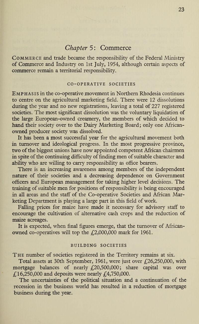 Chapter 5: Commerce Commerce and trade became the responsibility of the Federal Ministry of Commerce and Industry on 1st July, 1954, although certain aspects of commerce remain a territorial responsibility. CO-OPERATIVE SOCIETIES Emphasis in the co-operative movement in Northern Rhodesia continues to centre on the agricultural marketing field. There were 12 dissolutions during the year and no new registrations, leaving a total of 227 registered societies. The most significant dissolution was the voluntary liquidation of the large European-owned creamery, the members of which decided to hand their society over to the Dairy Marketing Board; only one African- owned producer society was dissolved. It has been a most successful year for the agricultural movement both in turnover and ideological progress. In the most progressive province, two of the biggest unions have now appointed competent African chairmen in spite of the continuing difficulty of finding men of suitable character and ability who are willing to carry responsibility as office bearers. There is an increasing awareness among members of the independent nature of their societies and a decreasing dependence on Government officers and European management for taking higher level decisions. The training of suitable men for positions of responsibility is being encouraged in all areas and the staff of the Co-operative Societies and African Mar¬ keting Department is playing a large part in this field of work. Falling prices for maize have made it necessary for advisory staff to encourage the cultivation of alternative cash crops and the reduction of maize acreages. It is expected, when final figures emerge, that the turnover of African- owned co-operatives will top the £2,000,000 mark for 1961. BUILDING SOCIETIES The number of societies registered in the Territory remains at six. Total assets at 30th September, 1961, were just over £26,250,000, with mortgage balances of nearly £20,500,000; share capital was over £16,250,000 and deposits were nearly £4,750,000. The uncertainties of the political situation and a continuation of the recession in the business world has resulted in a reduction of mortgage business during the year.