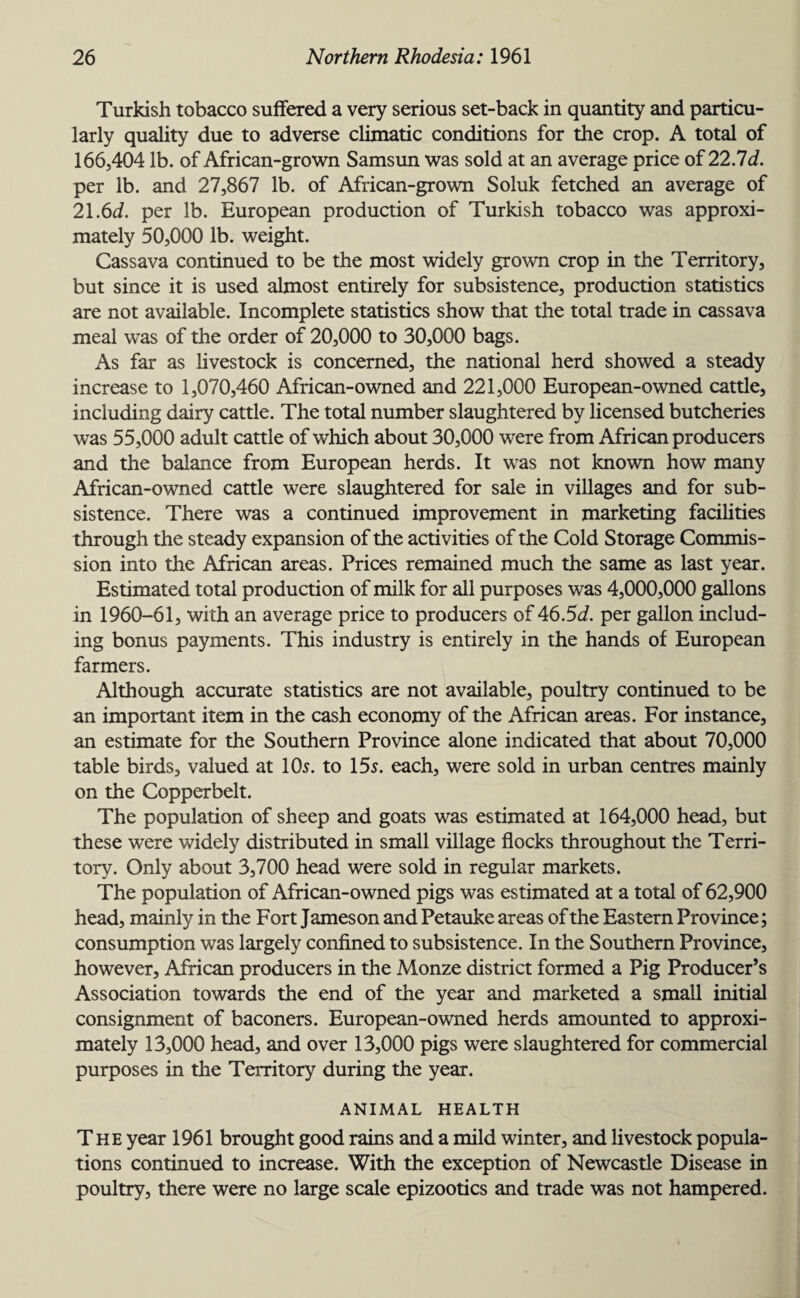 Turkish tobacco suffered a very serious set-back in quantity and particu¬ larly quality due to adverse climatic conditions for the crop. A total of 166,404 lb. of African-grown Samsun was sold at an average price of 22.7d. per lb. and 27,867 lb. of African-grown Soluk fetched an average of 21.6d. per lb. European production of Turkish tobacco was approxi¬ mately 50,000 lb. weight. Cassava continued to be the most widely grown crop in the Territory, but since it is used almost entirely for subsistence, production statistics are not available. Incomplete statistics show that the total trade in cassava meal was of the order of 20,000 to 30,000 bags. As far as livestock is concerned, the national herd showed a steady increase to 1,070,460 African-owned and 221,000 European-owned cattle, including dairy cattle. The total number slaughtered by licensed butcheries was 55,000 adult cattle of which about 30,000 were from African producers and the balance from European herds. It was not known how many African-owned cattle were slaughtered for sale in villages and for sub¬ sistence. There was a continued improvement in marketing facilities through the steady expansion of the activities of the Cold Storage Commis¬ sion into the African areas. Prices remained much the same as last year. Estimated total production of milk for all purposes was 4,000,000 gallons in 1960-61, with an average price to producers of 46.5<i. per gallon includ¬ ing bonus payments. This industry is entirely in the hands of European farmers. Although accurate statistics are not available, poultry continued to be an important item in the cash economy of the African areas. For instance, an estimate for the Southern Province alone indicated that about 70,000 table birds, valued at 10s. to 15s. each, were sold in urban centres mainly on the Copperbelt. The population of sheep and goats was estimated at 164,000 head, but these were widely distributed in small village flocks throughout the Terri¬ tory. Only about 3,700 head were sold in regular markets. The population of African-owned pigs was estimated at a total of 62,900 head, mainly in the Fort Jameson and Petauke areas of the Eastern Province; consumption was largely confined to subsistence. In the Southern Province, however, African producers in the Monze district formed a Pig Producer’s Association towards the end of the year and marketed a small initial consignment of baconers. European-owned herds amounted to approxi¬ mately 13,000 head, and over 13,000 pigs were slaughtered for commercial purposes in the Territory during the year. ANIMAL HEALTH The year 1961 brought good rains and a mild winter, and livestock popula¬ tions continued to increase. With the exception of Newcastle Disease in poultry, there were no large scale epizootics and trade was not hampered.