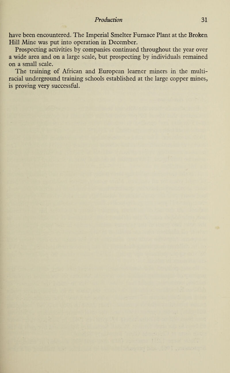 have been encountered. The Imperial Smelter Furnace Plant at the Broken Hill Mine was put into operation in December. Prospecting activities by companies continued throughout the year over a wide area and on a large scale, but prospecting by individuals remained on a small scale. The training of African and European learner miners in the multi¬ racial underground training schools established at the large copper mines, is proving very successful.