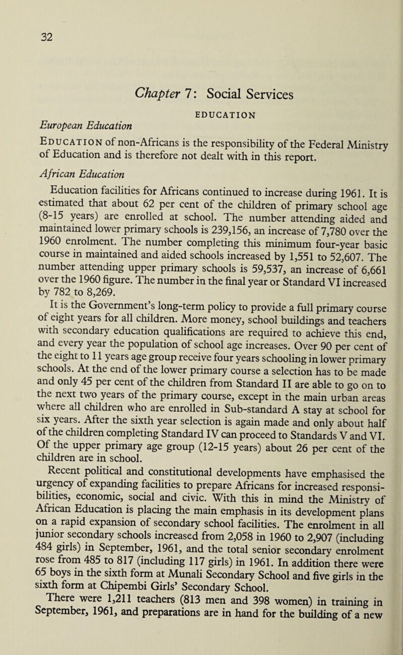 Chapter 7: Social Services EDUCATION European Education Education of non-Africans is the responsibility of the Federal .Ministry of Education and is therefore not dealt with in this report. African Education Education facilities for Africans continued to increase during 1961. It is estimated that about 62 per cent of the children of primary school age (8-15 years) are enrolled at school. The number attending aided and maintained lower primary schools is 239,156, an increase of 7,780 over the 1960 enrolment. The number completing this minimum four-year basic course in maintained and aided schools increased by 1,551 to 52,607. The number attending upper primary schools is 59,537, an increase of 6,661 over the 1960 figure. The number in the final year or Standard VI increased by 782 to 8,269. It is the Government’s long-term policy to provide a full primary course of eight years for all children. More money, school buildings and teachers with secondary education qualifications are required to achieve this end, and every year the population of school age increases. Over 90 per cent of the eight to 11 years age group receive four years schooling in lower primary schools. At the end of the lower primary course a selection has to be made and only 45 per cent of the children from Standard II are able to go on to the next two years of the primary course, except in the main urban areas where all children who are enrolled in Sub-standard A stay at school for six years. After the sixth year selection is again made and only about half of the children completing Standard IV can proceed to Standards V and VI. Of the upper primary age group (12-15 years) about 26 per cent of the children are in school. Recent political and constitutional developments have emphasised the urgency of expanding facilities to prepare Africans for increased responsi¬ bilities, economic, social and civic. With this in mind the Ministry of African Education is placing the main emphasis in its development plans on a rapid expansion of secondary school facilities. The enrolment in all junior secondary schools increased from 2,058 in 1960 to 2,907 (including 484 girls) in September, 1961, and the total senior secondary enrolment rose from 485 to 817 (including 117 girls) in 1961. In addition there were 65 boys in the sixth form at Munali Secondary School and five girls in the sixth form at Chipembi Girls’ Secondary School. There were 1,211 teachers (813 men and 398 women) in training in September, 1961, and preparations are in hand for the building of a new