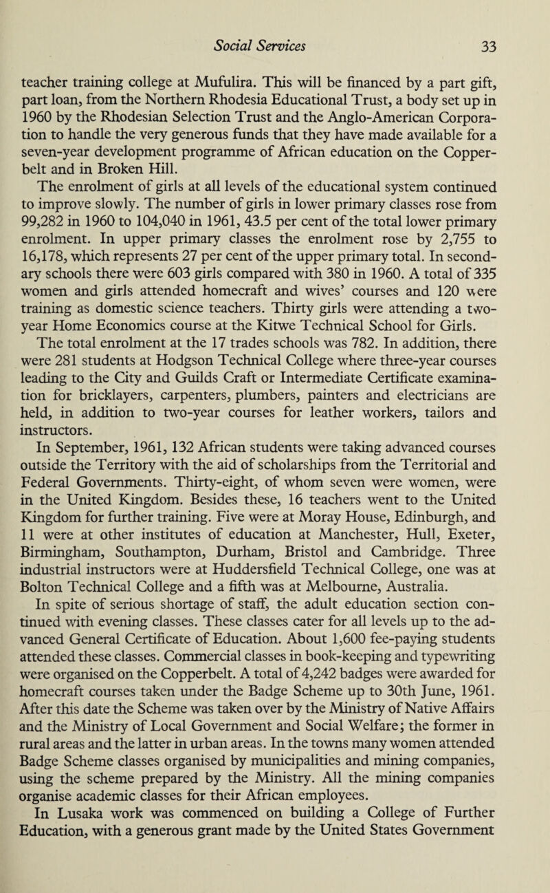 teacher training college at Mufulira. This will be financed by a part gift, part loan, from the Northern Rhodesia Educational Trust, a body set up in 1960 by the Rhodesian Selection Trust and the Anglo-American Corpora¬ tion to handle the very generous funds that they have made available for a seven-year development programme of African education on the Copper- belt and in Broken Hill. The enrolment of girls at all levels of the educational system continued to improve slowly. The number of girls in lower primary classes rose from 99,282 in 1960 to 104,040 in 1961, 43.5 per cent of the total lower primary enrolment. In upper primary classes the enrolment rose by 2,755 to 16,178, which represents 27 per cent of the upper primary total. In second¬ ary schools there were 603 girls compared with 380 in 1960. A total of 335 women and girls attended homecraft and wives’ courses and 120 were training as domestic science teachers. Thirty girls were attending a two- year Home Economics course at the Kitwe Technical School for Girls. The total enrolment at the 17 trades schools was 782. In addition, there were 281 students at Hodgson Technical College where three-year courses leading to the City and Guilds Craft or Intermediate Certificate examina¬ tion for bricklayers, carpenters, plumbers, painters and electricians are held, in addition to two-year courses for leather workers, tailors and instructors. In September, 1961, 132 African students were taking advanced courses outside the Territory with the aid of scholarships from the Territorial and Federal Governments. Thirty-eight, of whom seven were women, were in the United Kingdom. Besides these, 16 teachers went to the United Kingdom for further training. Five were at Moray House, Edinburgh, and 11 were at other institutes of education at Manchester, Hull, Exeter, Birmingham, Southampton, Durham, Bristol and Cambridge. Three industrial instructors were at Huddersfield Technical College, one was at Bolton Technical College and a fifth was at Melbourne, Australia. In spite of serious shortage of staff, the adult education section con¬ tinued with evening classes. These classes cater for all levels up to the ad¬ vanced General Certificate of Education. About 1,600 fee-paying students attended these classes. Commercial classes in book-keeping and typewriting were organised on the Copperbelt. A total of 4,242 badges were awarded for homecraft courses taken under the Badge Scheme up to 30th June, 1961. After this date the Scheme was taken over by the Ministry of Native Affairs and the Ministry of Local Government and Social Welfare; the former in rural areas and the latter in urban areas. In the towns many women attended Badge Scheme classes organised by municipalities and mining companies, using the scheme prepared by the Ministry. All the mining companies organise academic classes for their African employees. In Lusaka work was commenced on building a College of Further Education, with a generous grant made by the United States Government
