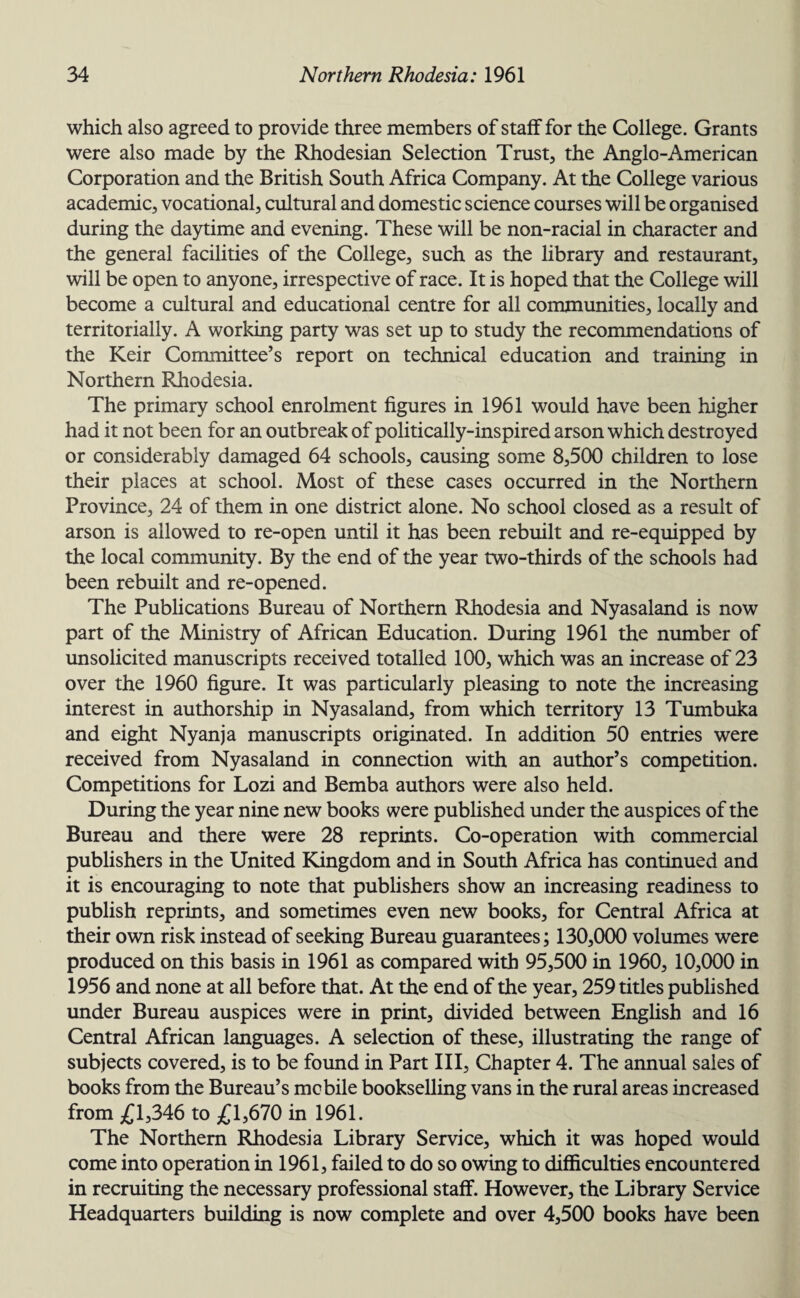 which also agreed to provide three members of staff for the College. Grants were also made by the Rhodesian Selection Trust, the Anglo-American Corporation and the British South Africa Company. At the College various academic, vocational, cultural and domestic science courses will be organised during the daytime and evening. These will be non-racial in character and the general facilities of the College, such as the library and restaurant, will be open to anyone, irrespective of race. It is hoped that the College will become a cultural and educational centre for all communities, locally and territorially. A working party was set up to study the recommendations of the Keir Committee’s report on technical education and training in Northern Rhodesia. The primary school enrolment figures in 1961 would have been higher had it not been for an outbreak of politically-inspired arson which destroyed or considerably damaged 64 schools, causing some 8,500 children to lose their places at school. Most of these cases occurred in the Northern Province, 24 of them in one district alone. No school closed as a result of arson is allowed to re-open until it has been rebuilt and re-equipped by the local community. By the end of the year two-thirds of the schools had been rebuilt and re-opened. The Publications Bureau of Northern Rhodesia and Nyasaland is now part of the Ministry of African Education. During 1961 the number of unsolicited manuscripts received totalled 100, which was an increase of 23 over the 1960 figure. It was particularly pleasing to note the increasing interest in authorship in Nyasaland, from which territory 13 Tumbuka and eight Nyanja manuscripts originated. In addition 50 entries were received from Nyasaland in connection with an author’s competition. Competitions for Lozi and Bemba authors were also held. During the year nine new books were published under the auspices of the Bureau and there were 28 reprints. Co-operation with commercial publishers in the United Kingdom and in South Africa has continued and it is encouraging to note that publishers show an increasing readiness to publish reprints, and sometimes even new books, for Central Africa at their own risk instead of seeking Bureau guarantees; 130,000 volumes were produced on this basis in 1961 as compared with 95,500 in 1960, 10,000 in 1956 and none at all before that. At the end of the year, 259 titles published under Bureau auspices were in print, divided between English and 16 Central African languages. A selection of these, illustrating the range of subjects covered, is to be found in Part III, Chapter 4. The annual sales of books from the Bureau’s mobile bookselling vans in the rural areas increased from £1,346 to £1,670 in 1961. The Northern Rhodesia Library Service, which it was hoped would come into operation in 1961, failed to do so owing to difficulties encountered in recruiting the necessary professional staff. However, the Library Service Headquarters building is now complete and over 4,500 books have been