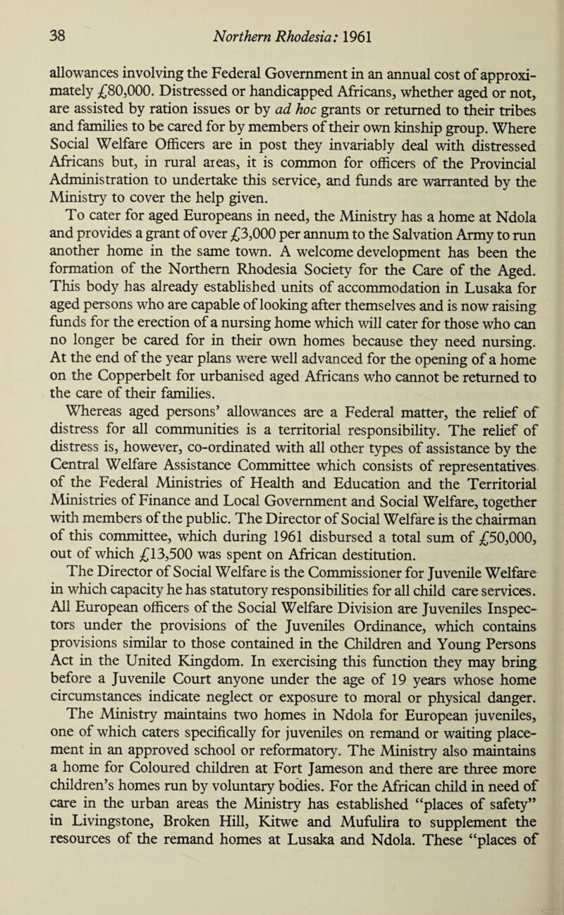 allowances involving the Federal Government in an annual cost of approxi¬ mately £80,000. Distressed or handicapped Africans, whether aged or not, are assisted by ration issues or by ad hoc grants or returned to their tribes and families to be cared for by members of their own kinship group. Where Social Welfare Officers are in post they invariably deal with distressed Africans but, in rural areas, it is common for officers of the Provincial Administration to undertake this service, and funds are warranted by the Ministry to cover the help given. To cater for aged Europeans in need, the Ministry has a home at Ndola and provides a grant of over £3,000 per annum to the Salvation Army to run another home in the same town. A welcome development has been the formation of the Northern Rhodesia Society for the Care of the Aged. This body has already established units of accommodation in Lusaka for aged persons who are capable of looking after themselves and is now raising funds for the erection of a nursing home which will cater for those who can no longer be cared for in their own homes because they need nursing. At the end of the year plans were well advanced for the opening of a home on the Copperbelt for urbanised aged Africans who cannot be returned to the care of their families. Whereas aged persons’ allowances are a Federal matter, the relief of distress for all communities is a territorial responsibility. The relief of distress is, however, co-ordinated with all other types of assistance by the Central Welfare Assistance Committee which consists of representatives of the Federal Ministries of Health and Education and the Territorial Ministries of Finance and Local Government and Social Welfare, together with members of the public. The Director of Social Welfare is the chairman of this committee, which during 1961 disbursed a total sum of £50,000, out of which £13,500 was spent on African destitution. The Director of Social Welfare is the Commissioner for Juvenile Welfare in which capacity he has statutory responsibilities for all child care services. All European officers of the Social Welfare Division are Juveniles Inspec¬ tors under the provisions of the Juveniles Ordinance, which contains provisions similar to those contained in the Children and Young Persons Act in the United Kingdom. In exercising this function they may bring before a Juvenile Court anyone under the age of 19 years whose home circumstances indicate neglect or exposure to moral or physical danger. The Ministry maintains two homes in Ndola for European juveniles, one of which caters specifically for juveniles on remand or waiting place¬ ment in an approved school or reformatory. The Ministry also maintains a home for Coloured children at Fort Jameson and there are three more children’s homes run by voluntary bodies. For the African child in need of care in the urban areas the Ministry has established “places of safety” in Livingstone, Broken Hill, Kitwe and Mufulira to supplement the resources of the remand homes at Lusaka and Ndola. These “places of