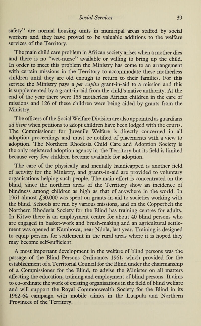 safety” are normal housing units in municipal areas staffed by social workers and they have proved to be valuable additions to the welfare services of the Territory. The main child care problem in African society arises when a mother dies and there is no “wet-nurse” available or willing to bring up the child. In order to meet this problem the Ministry has come to an arrangement with certain missions in the Territory to accommodate these motherless children until they are old enough to return to their families. For this service the Ministry pays a per capita grant-in-aid to a mission and this is supplemented by a grant-in-aid from the child’s native authority. At the end of the year there were 155 motherless African children in the care of missions and 126 of these children were being aided by grants from the Ministry. The officers of the Social Welfare Division are also appointed as guardians ad litem when petitions to adopt children have been lodged with the courts. The Commissioner for Juvenile Welfare is directly concerned in all adoption proceedings and must be notified of placements with a view to adoption. The Northern Rhodesia Child Care and Adoption Society is the only registered adoption agency in the Territory but its field is limited because very few children become available for adoption. The care of the physically and mentally handicapped is another field of activity for the Ministry, and grants-in-aid are provided to voluntary organisations helping such people. The main effort is concentrated on the blind, since the northern areas of the Territory show an incidence of blindness among children as high as that of anywhere in the world. In 1961 almost £30,000 was spent on grants-in-aid to societies working with the blind. Schools are run by various missions, and on the Copperbelt the Northern Rhodesia Society for the Blind has training centres for adults. In Kitwe there is an employment centre for about 40 blind persons who are engaged in basket-work and brush-making and an agricultural settle¬ ment was opened at Kambowa, near Ndola, last year. Training is designed to equip persons for settlement in the rural areas where it is hoped they may become self-sufficient. A most important development in the welfare of blind persons was the passage of the Blind Persons Ordinance, 1961, which provided for the establishment of a Territorial Council for the Blind under the chairmanship of a Commissioner for the Blind, to advise the Minister on all matters affecting the education, training and employment of blind persons. It aims to co-ordinate the work of existing organisations in the field of blind welfare and will support the Royal Commonwealth Society for the Blind in its 1962-64 campaign with mobile clinics in the Luapula and Northern Provinces of the Territory.