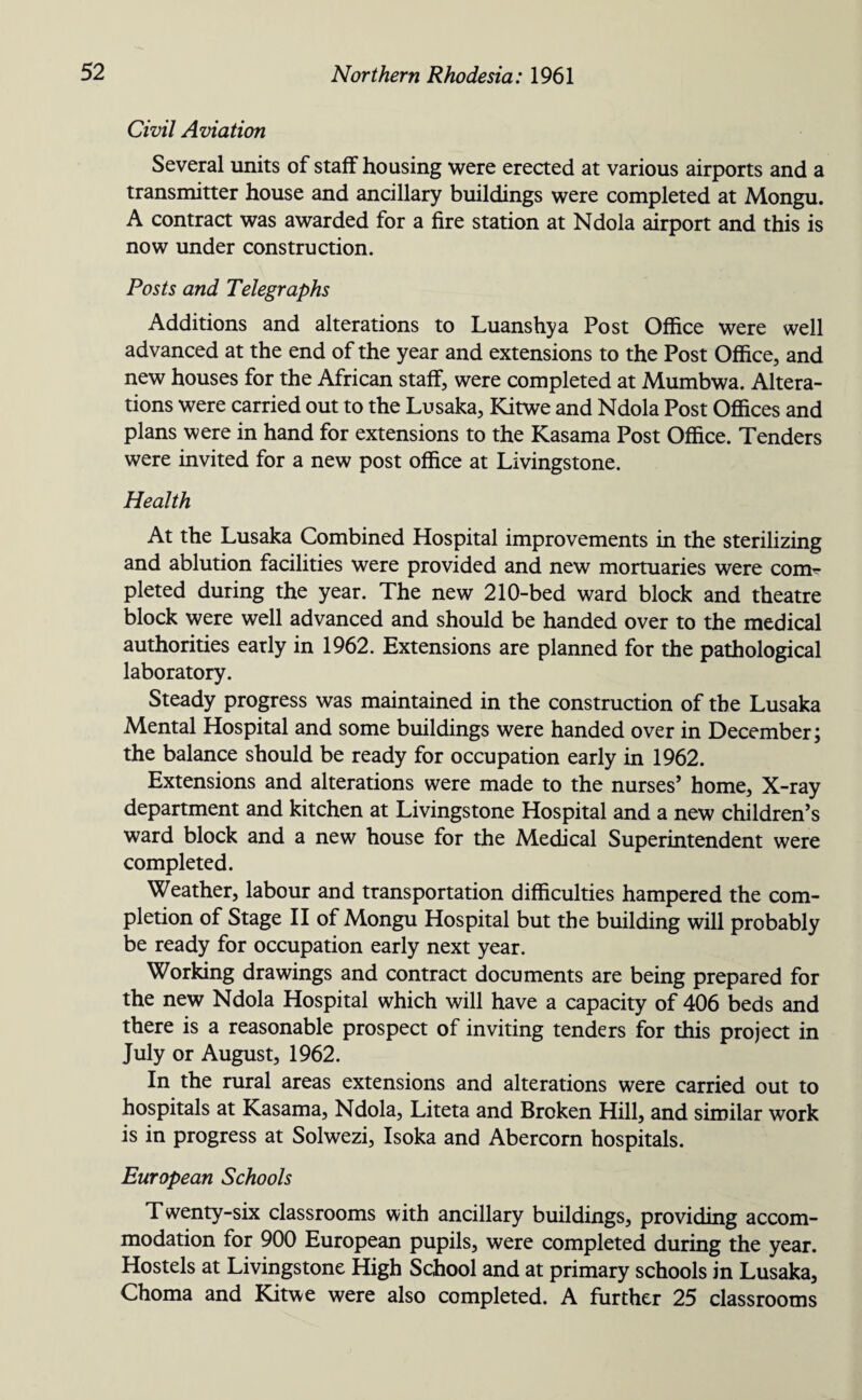 Civil Aviation Several units of staff housing were erected at various airports and a transmitter house and ancillary buildings were completed at Mongu. A contract was awarded for a fire station at Ndola airport and this is now under construction. Posts and Telegraphs Additions and alterations to Luanshya Post Office were well advanced at the end of the year and extensions to the Post Office, and new houses for the African staff, were completed at Mumbwa. Altera¬ tions were carried out to the Lusaka, Kitwe and Ndola Post Offices and plans were in hand for extensions to the Kasama Post Office. Tenders were invited for a new post office at Livingstone. Health At the Lusaka Combined Hospital improvements in the sterilizing and ablution facilities were provided and new mortuaries were com^ pleted during the year. The new 210-bed ward block and theatre block were well advanced and should be handed over to the medical authorities early in 1962. Extensions are planned for the pathological laboratory. Steady progress was maintained in the construction of the Lusaka Mental Hospital and some buildings were handed over in December; the balance should be ready for occupation early in 1962. Extensions and alterations were made to the nurses’ home, X-ray department and kitchen at Livingstone Hospital and a new children’s ward block and a new house for the Medical Superintendent were completed. Weather, labour and transportation difficulties hampered the com¬ pletion of Stage II of Mongu Hospital but the building will probably be ready for occupation early next year. Working drawings and contract documents are being prepared for the new Ndola Hospital which will have a capacity of 406 beds and there is a reasonable prospect of inviting tenders for this project in July or August, 1962. In the rural areas extensions and alterations were carried out to hospitals at Kasama, Ndola, Liteta and Broken Hill, and similar work is in progress at Solwezi, Isoka and Abercorn hospitals. European Schools Twenty-six classrooms with ancillary buildings, providing accom¬ modation for 900 European pupils, were completed during the year. Hostels at Livingstone High School and at primary schools in Lusaka, Choma and Kitwe were also completed. A further 25 classrooms