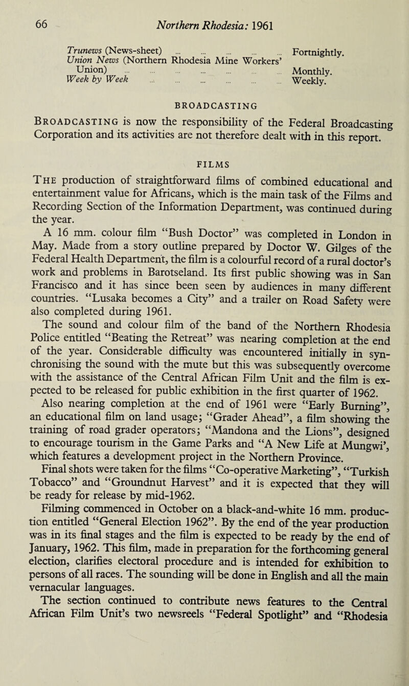 Trunews (News-sheet) . Fortnightly. Union News (Northern Rhodesia Mine Workers’ Union) . Monthly. Week by Week . Weekly. BROADCASTING Broadcasting is now the responsibility of the Federal Broadcasting Corporation and its activities are not therefore dealt with in this report. FILMS The production of straightforward films of combined educational and entertainment value for Africans, which is the main task of the Films and Recording Section of the Information Department, was continued during the year. A 16 mm. colour film “Bush Doctor” was completed in London in May. Made from a story outline prepared by Doctor W. Gilges of the Federal Health Department, the film is a colourful record of a rural doctor’s work and problems in Barotseland. Its first public showing was in San Francisco and it has since been seen by audiences in many different countries. “Lusaka becomes a City” and a trailer on Road Safety were also completed during 1961. The sound and colour film of the band of the Northern Rhodesia Police entitled “Beating the Retreat” was nearing completion at the end of the year. Considerable difficulty was encountered initially in syn¬ chronising the sound with the mute but this was subsequently overcome with the assistance of the Central African Film Unit and the film is ex¬ pected to be released for public exhibition in the first quarter of 1962. Also nearing completion at the end of 1961 were “Early Burning”, an educational film on land usage; “Grader Ahead”, a film showing the training of road grader operators; “Mandona and the Lions”, designed to encourage tourism in the Game Parks and “A New Life at Mungwi’, which features a development project in the Northern Province. Final shots were taken for the films “Co-operative Marketing”, “Turkish Tobacco” and “Groundnut Harvest” and it is expected that they will be ready for release by mid-1962. Filming commenced in October on a black-and-white 16 mm. produc¬ tion entitled “General Election 1962”. By the end of the year production was in its final stages and the film is expected to be ready by the end of January, 1962. This film, made in preparation for the forthcoming general election, clarifies electoral procedure and is intended for exhibition to persons of all races. The sounding will be done in English and all the main vernacular languages. The section continued to contribute news features to the Central African Film Unit’s two newsreels “Federal Spotlight” and “Rhodesia