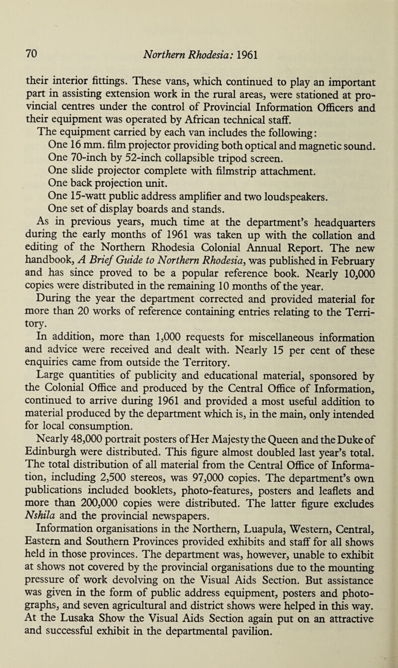 their interior fittings. These vans, which continued to play an important part in assisting extension work in the rural areas, were stationed at pro¬ vincial centres under the control of Provincial Information Officers and their equipment was operated by African technical staff. The equipment carried by each van includes the following: One 16 mm. film projector providing both optical and magnetic sound. One 70-inch by 52-inch collapsible tripod screen. One slide projector complete with filmstrip attachment. One back projection unit. One 15-watt public address amplifier and two loudspeakers. One set of display boards and stands. As in previous years, much time at the department’s headquarters during the early months of 1961 was taken up with the collation and editing of the Northern Rhodesia Colonial Annual Report. The new handbook, A Brief Guide to Northern Rhodesia, was published in February and has since proved to be a popular reference book. Nearly 10,000 copies were distributed in the remaining 10 months of the year. During the year the department corrected and provided material for more than 20 works of reference containing entries relating to the Terri¬ tory. In addition, more than 1,000 requests for miscellaneous information and advice were received and dealt with. Nearly 15 per cent of these enquiries came from outside the Territory. Large quantities of publicity and educational material, sponsored by the Colonial Office and produced by the Central Office of Information, continued to arrive during 1961 and provided a most useful addition to material produced by the department which is, in the main, only intended for local consumption. Nearly 48,000 portrait posters of Her Majesty the Queen and the Duke of Edinburgh were distributed. This figure almost doubled last year’s total. The total distribution of all material from the Central Office of Informa¬ tion, including 2,500 stereos, was 97,000 copies. The department’s own publications included booklets, photo-features, posters and leaflets and more than 200,000 copies were distributed. The latter figure excludes Nshila and the provincial newspapers. Information organisations in the Northern, Luapula, Western, Central, Eastern and Southern Provinces provided exhibits and staff for all shows held in those provinces. The department was, however, unable to exhibit at shows not covered by the provincial organisations due to the mounting pressure of work devolving on the Visual Aids Section. But assistance was given in the form of public address equipment, posters and photo¬ graphs, and seven agricultural and district shows were helped in this way. At the Lusaka Show the Visual Aids Section again put on an attractive and successful exhibit in the departmental pavilion.