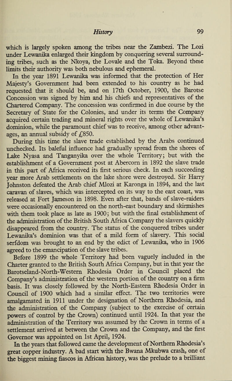 which is largely spoken among the tribes near the Zambezi. The Lozi under Lewanika enlarged their kingdom by conquering several surround¬ ing tribes, such as the Nkoya, the Lovale and the Toka. Beyond these limits their authority was both nebulous and ephemeral. In the year 1891 Lewanika was informed that the protection of Her Majesty’s Government had been extended to his country as he had requested that it should be, and on 17th October, 1900, the Barotse Concession was signed by him and his chiefs and representatives of the Chartered Company. The concession was confirmed in due course by the Secretary of State for the Colonies, and under its terms the Company acquired certain trading and mineral rights over the whole of Lewanika’s dominion, while the paramount chief was to receive, among other advant¬ ages, an annual subsidy of £850. During this time the slave trade established by the Arabs continued unchecked. Its baleful influence had gradually spread from the shores of Lake Nyasa and Tanganyika over the whole Territory; but with the establishment of a Government post at Abercom in 1892 the slave trade in this part of Africa received its first serious check. In each succeeding year more Arab settlements on the lake shore were destroyed. Sir Harry Johnston defeated the Arab chief Mlozi at Karonga in 1894, and the last caravan of slaves, which was intercepted on its way to the east coast, was released at Fort Jameson in 1898. Even after that, bands of slave-raiders were occasionally encountered on the north-east boundary and skirmishes with them took place as late as 1900; but with the final establishment of the administration of the British South Africa Company the slavers quickly disappeared from the country. The status of the conquered tribes under Lewanika’s dominion was that of a mild form of slavery. This social serfdom was brought to an end by the edict of Lewanika, who in 1906 agreed to the emancipation of the slave tribes. Before 1899 the whole Territory had been vaguely included in the Charter granted to the British South Africa Company, but in that year the Barotseland-North-Westem Rhodesia Order in Council placed the Company’s administration of the western portion of the country on a firm basis. It was closely followed by the North-Eastern Rhodesia Order in Council of 1900 which had a similar effect. The two territories were amalgamated in 1911 under the designation of Northern Rhodesia, and the administration of the Company (subject to the exercise of certain powers of control by the Crown) continued until 1924. In that year the administration of the Territory was assumed by the Crown in terms of a settlement arrived at between the Crown and the Company, and the first Governor was appointed on 1st April, 1924. In the years that followed came the development of Northern Rhodesia’s great copper industry. A bad start with the Bwana Mkubwa crash, one of the biggest mining fiascos in African history, was the prelude to a brilliant