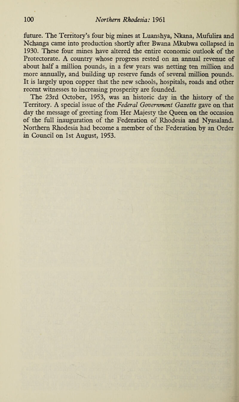 future. The Territory’s four big mines at Luanshya, Nkana, Mufulira and Nchanga came into production shortly after Bwana Mkubwa collapsed in 1930. These four mines have altered the entire economic outlook of the Protectorate. A country whose progress rested on an annual revenue of about half a million pounds, in a few years was netting ten million and more annually, and building up reserve funds of several million pounds. It is largely upon copper that the new schools, hospitals, roads and other recent witnesses to increasing prosperity are founded. The 23rd October, 1953, was an historic day in the history of the Territory. A special issue of the Federal Government Gazette gave on that day the message of greeting from Her Majesty the Queen on the occasion of the full inauguration of the Federation of Rhodesia and Nyasaland. Northern Rhodesia had become a member of the Federation by an Order in Council on 1st August, 1953.