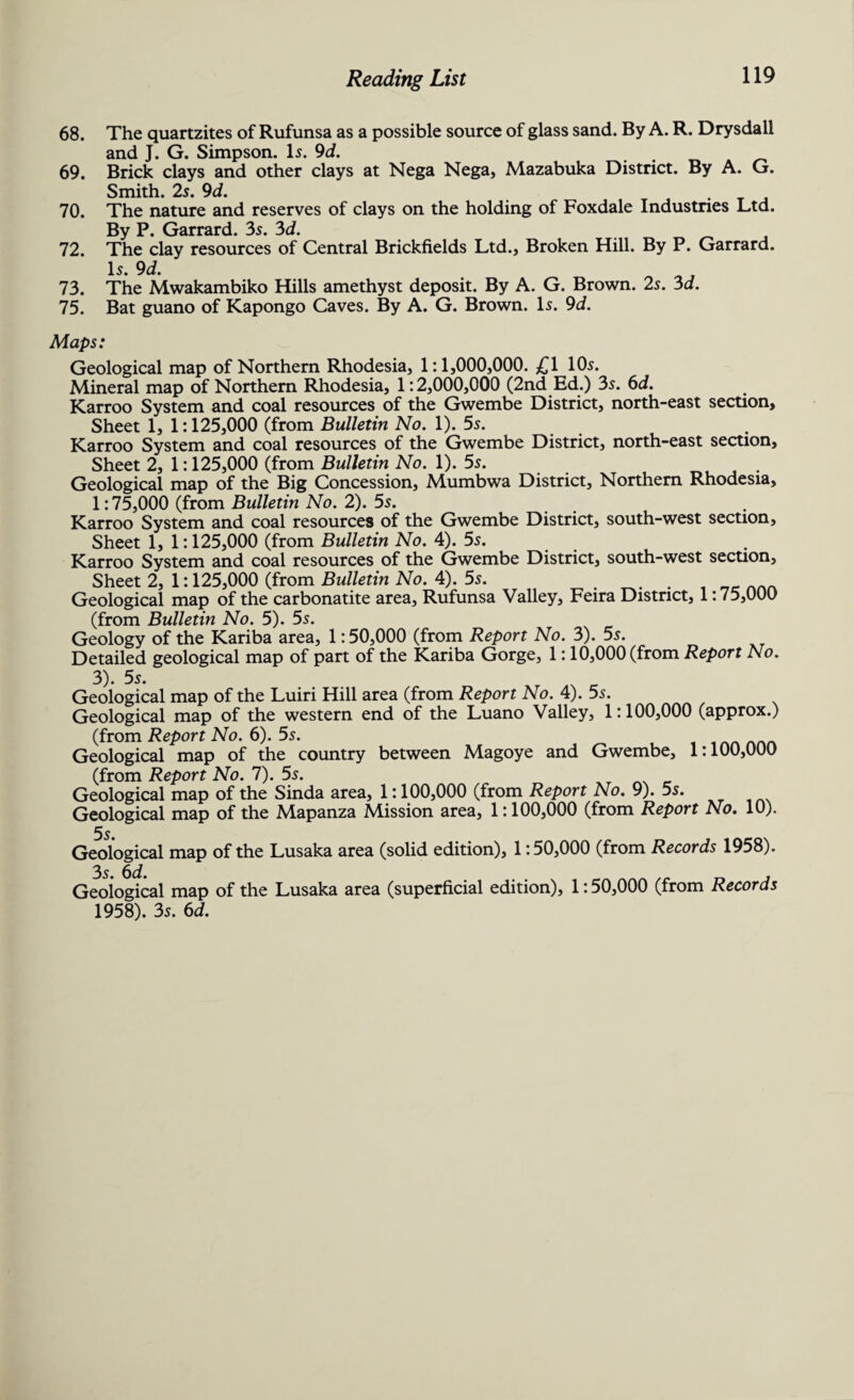 68. The quartzites of Rufunsa as a possible source of glass sand. By A. R. Drysdall and J. G. Simpson. Is. 9d. _ _ 69. Brick clays and other clays at Nega Nega, Mazabuka District. By A. G. Smith. 2s. 9d. . 70. The nature and reserves of clays on the holding of Foxdale Industries Ltd. By P. Garrard. 3s. 3d. 72. The clay resources of Central Brickfields Ltd., Broken Hill. By P. Garrard. Is. 9d. 73. The Mwakambiko Hills amethyst deposit. By A. G. Brown. 2s. 3d. 75. Bat guano of Kapongo Caves. By A. G. Brown. Is. 9d. Maps: Geological map of Northern Rhodesia, 1:1,000,000. £1 10s. Mineral map of Northern Rhodesia, 1:2,000,000 (2nd Ed.) 3s. 6d. Karroo System and coal resources of the Gwembe District, north-east section. Sheet 1, 1:125,000 (from Bulletin No. 1). 5s. Karroo System and coal resources of the Gwembe District, north-east section. Sheet 2, 1:125,000 (from Bulletin No. 1). 5s. Geological map of the Big Concession, Mumbwa District, Northern Rhodesia, 1:75,000 (from Bulletin No. 2). 5s. Karroo System and coal resources of the Gwembe District, south-west section. Sheet 1, 1:125,000 (from Bulletin No. 4). 5s. Karroo System and coal resources of the Gwembe District, south-west section. Sheet 2, 1:125,000 (from Bulletin No. 4). 5s. . . _e ... Geological map of the carbonatite area, Rufunsa Valley, Feira District, 1:75,000 (from Bulletin No. 5). 5s. Geology of the Kariba area, 1:50,000 (from Report No. 3). 5s. Detailed geological map of part of the Kariba Gorge, 1:10,000 (from Report No. 3). 5s. Geological map of the Luiri Hill area (from Report No. 4). 5s. Geological map of the western end of the Luano Valley, 1:100,000 (approx.) (from Report No. 6). 5s. Geological map of the country between Magoye and Gwembe, 1:100,000 (from Report No. 7). 5s. Geological map of the Sinda area, 1:100,000 (from Report No. 9). 5s. Geological map of the Mapanza Mission area, 1:100,000 (from Report No. 10). 5s. Geological map of the Lusaka area (solid edition), 1:50,000 (from Records 1958). 3 $ Geological map of the Lusaka area (superficial edition), 1:50,000 (from Records 1958). 3s. 6d.