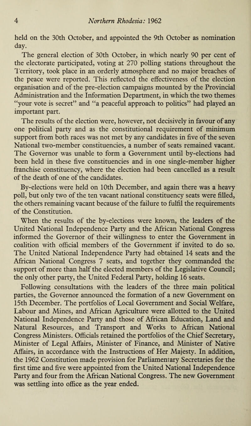 held on the 30th October, and appointed the 9th October as nomination day. The general election of 30th October, in which nearly 90 per cent of the electorate participated, voting at 270 polling stations throughout the Territory, took place in an orderly atmosphere and no major breaches of the peace were reported. This reflected the effectiveness of the election organisation and of the pre-election campaigns mounted by the Provincial Administration and the Information Department, in which the two themes “your vote is secret” and “a peaceful approach to politics” had played an important part. The results of the election were, however, not decisively in favour of any one political party and as the constitutional requirement of minimum support from both races was not met by any candidates in five of the seven National two-member constituencies, a number of seats remained vacant. The Governor was unable to form a Government until by-elections had been held in these five constituencies and in one single-member higher franchise constituency, where the election had been cancelled as a result of the death of one of the candidates. By-elections were held on 10th December, and again there was a heavy poll, but only two of the ten vacant national constituency seats were filled, the others remaining vacant because of the failure to fulfil the requirements of the Constitution. When the results of the by-elections were known, the leaders of the United National Independence Party and the African National Congress informed the Governor of their willingness to enter the Government in coalition with official members of the Government if invited to do so. The United National Independence Party had obtained 14 seats and the African National Congress 7 seats, and together they commanded the support of more than half the elected members of the Legislative Council; the only other party, the United Federal Party, holding 16 seats. Following consultations with the leaders of the three main political parties, the Governor announced the formation of a new Government on 15th December. The portfolios of Local Government and Social Welfare, Labour and Mines, and African Agriculture were allotted to the United National Independence Party and those of African Education, Land and Natural Resources, and Transport and Works to African National Congress Ministers. Officials retained the portfolios of the Chief Secretary, Minister of Legal Affairs, Minister of Finance, and Minister of Native Affairs, in accordance with the Instructions of Her Majesty. In addition, the 1962 Constitution made provision for Parliamentary Secretaries for the first time and five were appointed from the United National Independence Party and four from the African National Congress. The new Government was settling into office as the year ended.