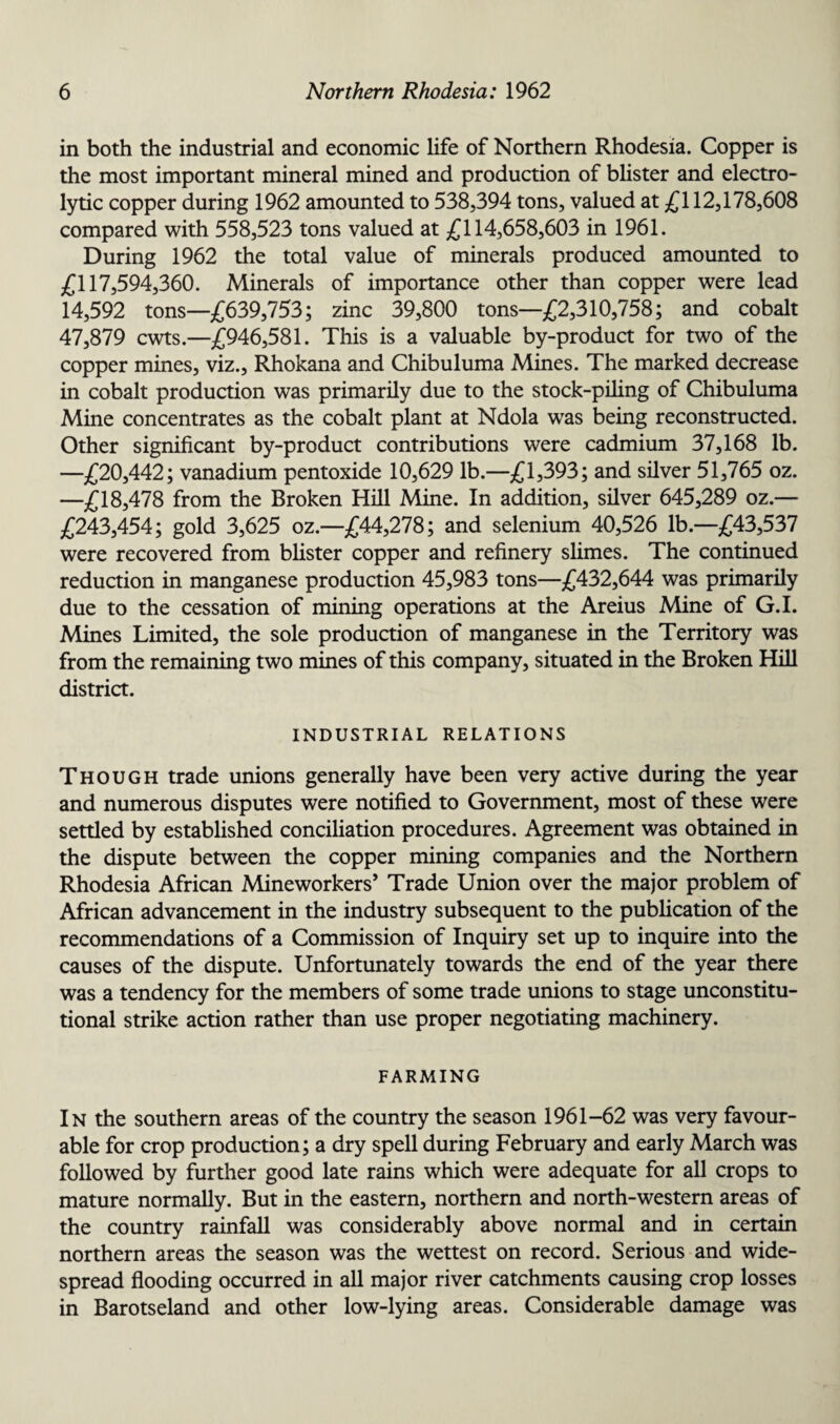 in both the industrial and economic life of Northern Rhodesia. Copper is the most important mineral mined and production of blister and electro¬ lytic copper during 1962 amounted to 538,394 tons, valued at £112,178,608 compared with 558,523 tons valued at £114,658,603 in 1961. During 1962 the total value of minerals produced amounted to £117,594,360. Minerals of importance other than copper were lead 14,592 tons—£639,753; zinc 39,800 tons—£2,310,758; and cobalt 47,879 cwts.—£946,581. This is a valuable by-product for two of the copper mines, viz., Rhokana and Chibuluma Mines. The marked decrease in cobalt production was primarily due to the stock-piling of Chibuluma Mine concentrates as the cobalt plant at Ndola wras being reconstructed. Other significant by-product contributions were cadmium 37,168 lb. —£20,442; vanadium pentoxide 10,629 lb.—£1,393; and silver 51,765 oz. —£18,478 from the Broken Hill Mine. In addition, silver 645,289 oz.— £243,454; gold 3,625 oz.—£44,278; and selenium 40,526 lb.—£43,537 were recovered from blister copper and refinery slimes. The continued reduction in manganese production 45,983 tons—£432,644 was primarily due to the cessation of mining operations at the Areius Mine of G.I. Mines Limited, the sole production of manganese in the Territory was from the remaining two mines of this company, situated in the Broken Hill district. INDUSTRIAL RELATIONS Though trade unions generally have been very active during the year and numerous disputes were notified to Government, most of these were settled by established conciliation procedures. Agreement was obtained in the dispute between the copper mining companies and the Northern Rhodesia African Mineworkers’ Trade Union over the major problem of African advancement in the industry subsequent to the publication of the recommendations of a Commission of Inquiry set up to inquire into the causes of the dispute. Unfortunately towards the end of the year there was a tendency for the members of some trade unions to stage unconstitu¬ tional strike action rather than use proper negotiating machinery. FARMING In the southern areas of the country the season 1961-62 was very favour¬ able for crop production; a dry spell during February and early March was followed by further good late rains which were adequate for all crops to mature normally. But in the eastern, northern and north-western areas of the country rainfall was considerably above normal and in certain northern areas the season was the wettest on record. Serious and wide¬ spread flooding occurred in all major river catchments causing crop losses in Barotseland and other low-lying areas. Considerable damage was